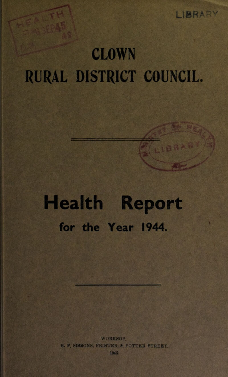 LIBRARY CLOWN RURAL DISTRICT COUNCIL. =3fc: m Health Report for the Year 1944. WORKSOP. H. P. SISSONS, PRINTER, 9, POTTER STREET. 1945