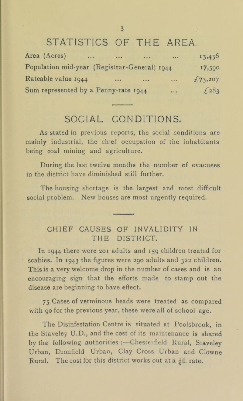 STATISTICS OF THE AREA. Area (Acres) ... ... ... ... 13.436 Population mid-year (Registrar-General) 1944 17,590 Rateable value 1944 ... ... ... ^73,207 Sum represented by a Penny-rate 1944 ... ^283 SOCIAL CONDITIONS. As stated in previous reports, the social conditions are mainly industrial, the chief occupation of the inhabitants being coal mining and agriculture. During the last twelve months the number of evacuees in the district have diminished still further. The housing shortage is the largest and most difficult social problem. New houses are most urgently required. CHIEF CAUSES OF INVALIDITY IN THE DISTRICT. In 1944 there were 201 adults and 159 children treated for scabies. In 1943 the figures were 290 adults and 322 children. This is a very welcome drop in the number of cases and is an encouraging sign that the efforts made to stamp out the disease are beginning to have effect. 75 Cases of verminous heads were treated as compared with 90 for the previous year, these were all of school age. The Disinfestation Centre is situated at Poolsbrook, in the Staveley U.D., and the cost of its maintenance is shared by the following authorities:—Chestei field Rural, Staveley Urban, Dronfield Urban, Clay Cross Urban and Clowne Rural. The cost for this district works out at a ^d. rate.