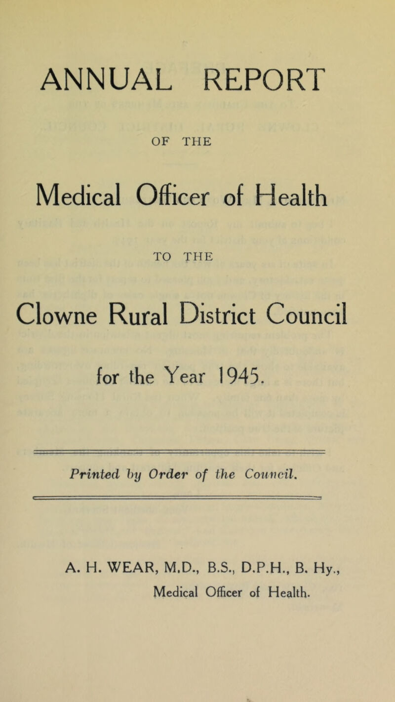 ANNUAL REPORT OF THE Medical Officer of Health TO THE Clowne Rural District Council for the Year 1945. Printed by Order of the Council. A. H. WEAR, M.D., B.S., D.P.H., B. Hy., Medical Officer of Health.