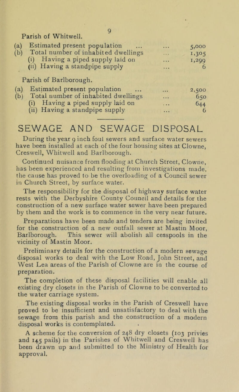 Parish of Whitwell. (a) Estimated present population • • • 5,000 (b) Total number of inhabited dwellings 1.305 (i) Having a piped supply laid on • • • 1,299 (ii) Having a standpipe supply 6 Parish of Barlborough. (a) Estimated present population • • • 2,500 (b) Total number of inhabited dwellings • . . 650 (i) Having a piped supply laid on i • • 644 (ii) Having a standpipe supply ... 6 SEWAGE AND SEWAGE DISPOSAL During the year 9 inch foul sewers and surface water sewers have been installed at each of the four housing sites at Clowne, Creswell, Whitwell and Barlborough. Continued nuisance from flooding at Church Street, Clowne, has been experienced and resulting from investigations made, the cause has proved to be the overloading of a Council sewer in Church Street, by surface water. The responsibility for the disposal of highway surface water rests with the Derbyshire County Council and details for the construction of a new surface water sewer have been prepared by them and the work is to commence in the very near future. Preparations have been made and tenders are being invited for the construction of a new outfall sewer at Mastin Moor, Barlborough. This sewer will abolish all cesspools in the vicinity of Mastin Moor. Preliminary details for the construction of a modern sewage disposal works to deal with the Low Road, John Street, and West Lea areas of the Parish of Clowne are in the course of preparation. The completion of these disposal facilities will enable all existing dry closets in the Parish of Clowne to be converted to the water carriage system. The existing disposal works in the Parish of Creswell have proved to be insufficient and unsatisfactory to deal with the sewage from this parish and the construction of a modern disposal works is contemplated. A scheme for the conversion of 248 dry closets (103 privies and 145 pails) in the Parishes of Whitwell and Creswell has been drawn up and submitted to the Ministry of Health for approval.