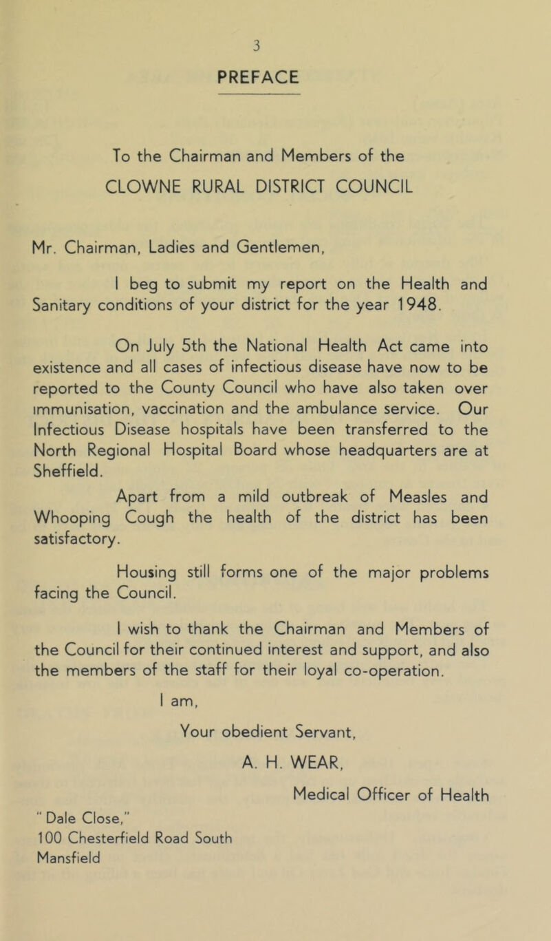 PREFACE To the Chairman and Members of the CLOWNE RURAL DISTRICT COUNCIL Mr. Chairman, Ladies and Gentlemen, I beg to submit my report on the Health and Sanitary conditions of your district for the year 1948. On July 5th the National Health Act came into existence and all cases of infectious disease have now to be reported to the County Council who have also taken over immunisation, vaccination and the ambulance service. Our Infectious Disease hospitals have been transferred to the North Regional Hospital Board whose headquarters are at Sheffield. Apart from a mild outbreak of Measles and Whooping Cough the health of the district has been satisfactory. Housing still forms one of the major problems facing the Council. I wish to thank the Chairman and Members of the Council for their continued interest and support, and also the members of the staff for their loyal co-operation. I am. Your obedient Servant, A. H. WEAR, Medical Officer of Health  Dale Close,” 100 Chesterfield Road South Mansfield