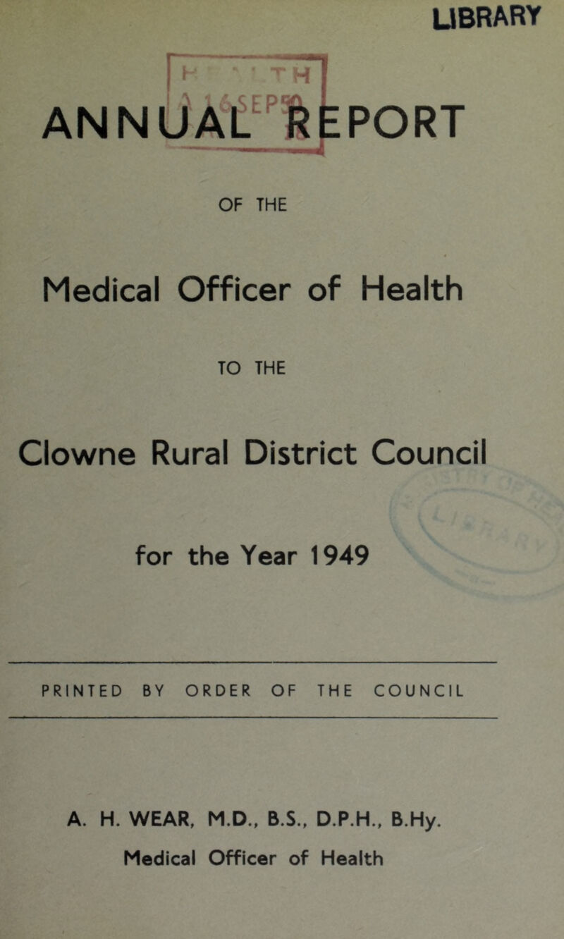 LIBRARY n TH ANNUAlit! REPORT OF THE Medical Officer of Health TO THE Clowne Rural District Council for the Year 1949 PRINTED BY ORDER OF THE COUNCIL A. H. WEAR, M.D., B.S., D.P.H., B.Hy. Medical Officer of Health