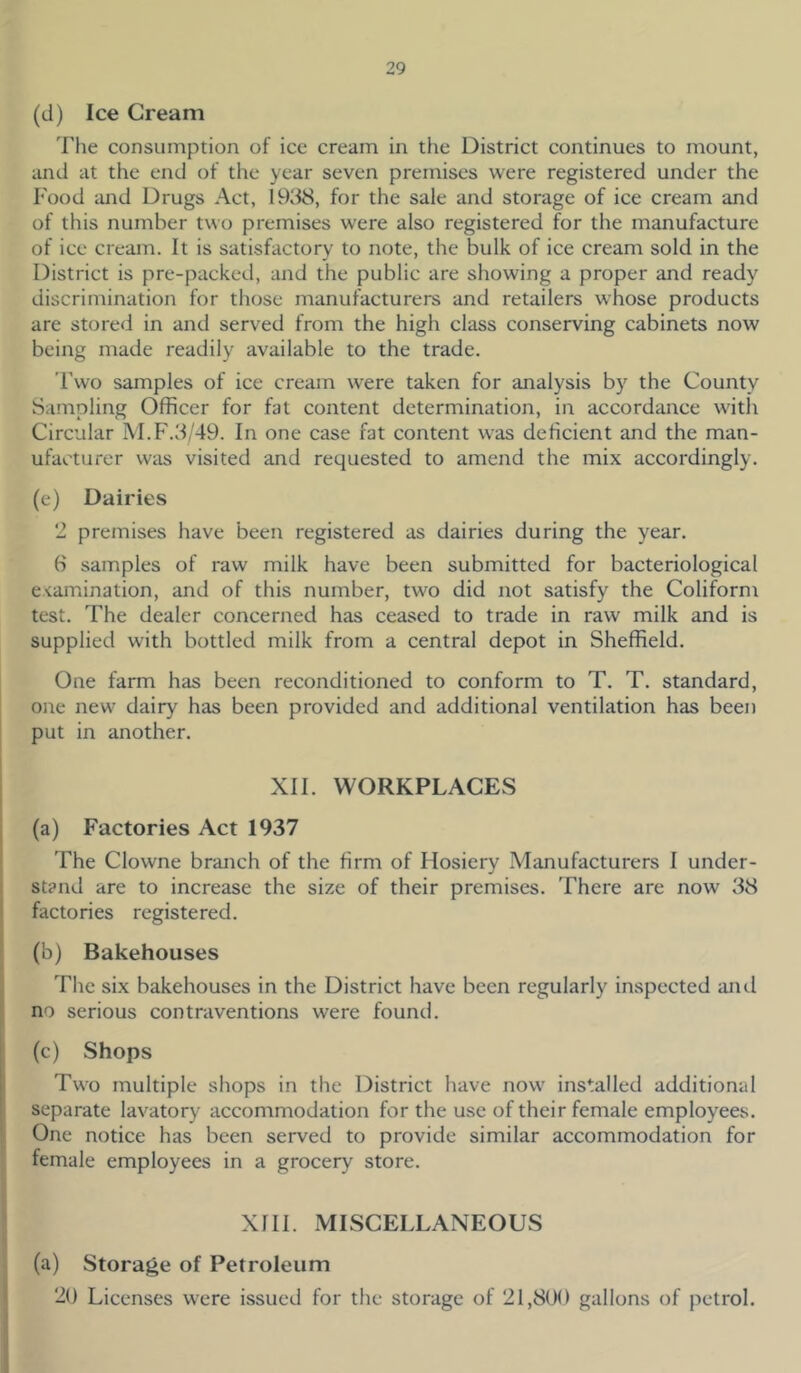 (d) Ice Cream The consumption of ice cream in the District continues to mount, and at the end of the year seven premises were registered under the Food and Drugs Act, 1938, for the sale and storage of ice cream and of this number two premises were also registered for the manufacture of ice cream. It is satisfactory to note, the bulk of ice cream sold in the District is pre-packed, and the public are showing a proper and ready discrimination for those manufacturers and retailers whose products are stored in and served from the high class conserving cabinets now being made readily available to the trade. Two samples of ice cream were taken for analysis by the County Sampling Officer for fat content determination, in accordance with Circular M.F.3/49. In one case fat content was deficient and the man- ufacturer was visited and requested to amend the mix accordingly. (e) Dairies 2 premises have been registered as dairies during the year. 6 samples of raw milk have been submitted for bacteriological examination, and of this number, two did not satisfy the Coliform test. The dealer concerned has ceased to trade in raw milk and is supplied with bottled milk from a central depot in Sheffield. One farm has been reconditioned to conform to T. T. standard, one new dairy has been provided and additional ventilation has been put in another. XII. WORKPLACES (a) Factories Act 1937 The Clowne branch of the firm of Hosiery Manufacturers I under- stand are to increase the size of their premises. There are now 38 factories registered. (b) Bakehouses The six bakehouses in the District have been regularly inspected and no serious contraventions were found. (c) Shops Two multiple shops in the District have now installed additional separate lavatory accommodation for the use of their female employees. One notice has been served to provide similar accommodation for female employees in a grocery store. XIII. MISCELLANEOUS (a) Storage of Petroleum 20 Licenses were issued for the storage of 21,800 gallons of petrol.