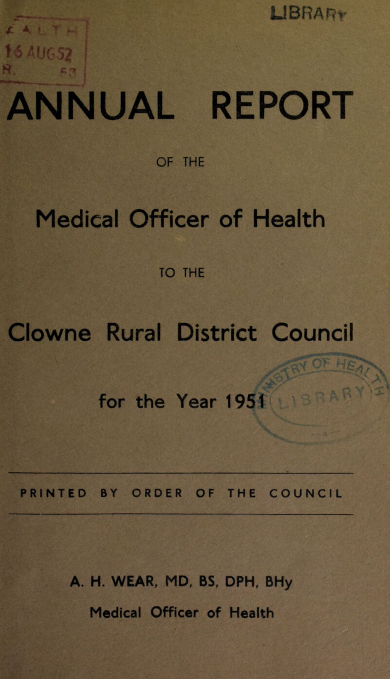 X KLr ^ ! HAUG52 I LlBRARv ANNUAL REPORT OF THE Medical Officer of Health TO THE Clowne Rural District Council for the Year 1951 PRINTED BY ORDER OF THE COUNCIL A. H. WEAR, MD, BS, DPH, BHy Medical Officer of Health