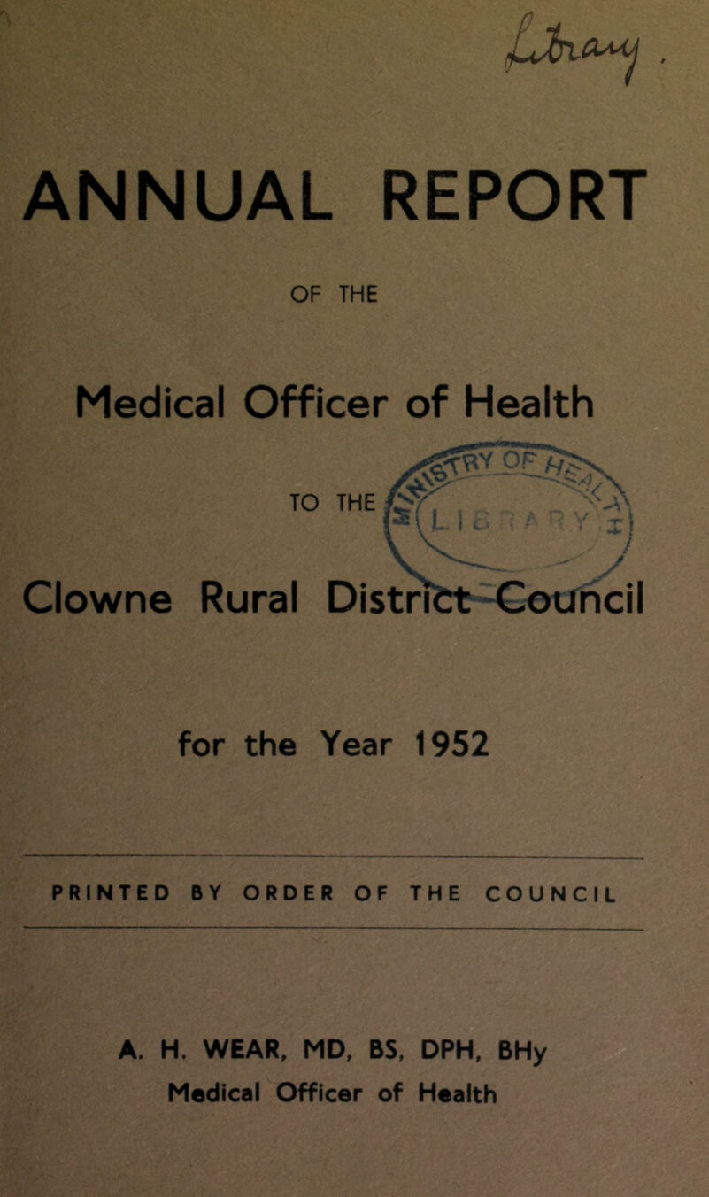 OF THE Medical Officer of Health ''VN TO THE fSy -.'-'A P\L i. / n y Xj Clowne Rural District Council for the Year 1952 PRINTED BY ORDER OF THE COUNCIL A. H. WEAR, MD, BS, DPH, BHy Medical Officer of Health