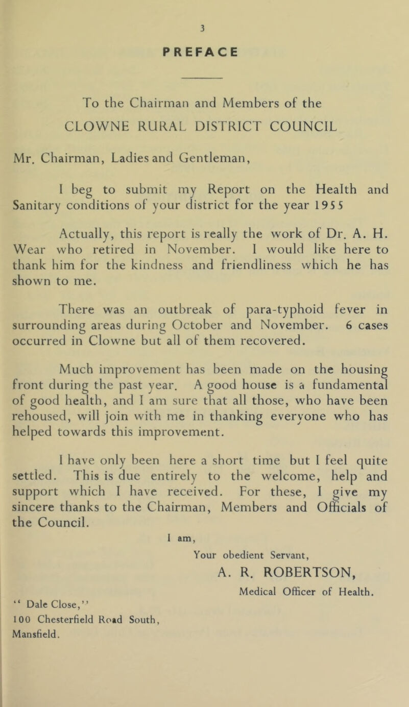 P REFACE To the Chairman and Members of the CLOWNE RURAL DISTRICT COUNCIL Mr. Chairman, Ladies and Gentleman, l beg to submit my Report on the Health and Sanitary conditions of your district for the year 195 5 Actually, this report is really the work of Dr. A. H. Wear who retired in November. 1 would like here to thank him for the kindness and friendliness which he has shown to me. There was an outbreak of para-typhoid fever in surrounding areas during October and November. 6 cases occurred in Clowne but all of them recovered. Much improvement has been made on the housing front during the past year. A good house is a fundamental of good health, and I am sure that all those, who have been rehoused, will join with me in thanking everyone who has helped towards this improvement. I have only been here a short time but I feel quite settled. This is due entirely to the welcome, help and support which I have received. For these, I give my sincere thanks to the Chairman, Members and Officials of the Council. 1 am, Your obedient Servant, A. R. ROBERTSON, Medical Officer of Health. “ Dale Close,” 100 Chesterfield Road South, Mansfield.