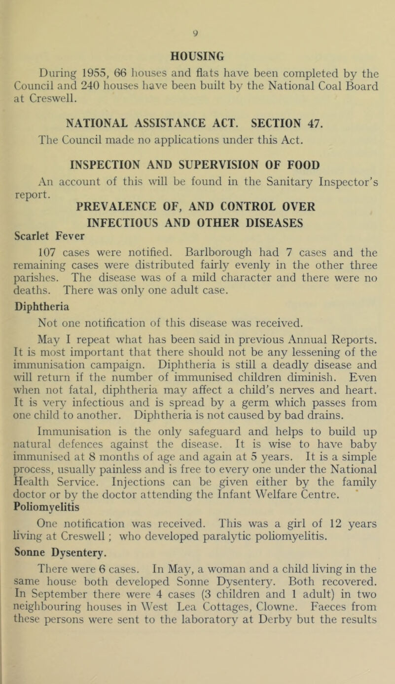 y HOUSING During 1955, 66 houses and flats have been completed by the Council and 240 houses have been built by the National Coal Board at Creswell. NATIONAL ASSISTANCE ACT. SECTION 47. The Council made no applications under this Act. INSPECTION AND SUPERVISION OF FOOD An account of this will be found in the Sanitary Inspector’s report. PREVALENCE OF, AND CONTROL OVER INFECTIOUS AND OTHER DISEASES Scarlet Fever 107 cases were notified. Barlborough had 7 cases and the remaining cases were distributed fairly evenly in the other three parishes. The disease was of a mild character and there were no deaths. There was only one adult case. Diphtheria Not one notification of this disease was received. May I repeat what has been said in previous Annual Reports. It is most important that there should not be any lessening of the immunisation campaign. Diphtheria is still a deadly disease and will return if the number of immunised children diminish. Even when not fatal, diphtheria may affect a child’s nerves and heart. It is very infectious and is spread by a germ which passes from one child to another. Diphtheria is not caused by bad drains. Immunisation is the only safeguard and helps to build up natural defences against the disease. It is wise to have baby immunised at 8 months of age and again at 5 years. It is a simple process, usually painless and is free to every one under the National Health Service. Injections can be given either by the family doctor or by the doctor attending the Infant Welfare Centre. Poliomyelitis One notification was received. This was a girl of 12 years living at Creswell; who developed paralytic poliomyelitis. Sonne Dysentery. There were 6 cases. In May, a woman and a child living in the same house both developed Sonne Dysentery. Both recovered. In September there were 4 cases (3 children and 1 adult) in two neighbouring houses in West Lea Cottages, Clowne. Faeces from these persons were sent to the laboratory at Derby but the results