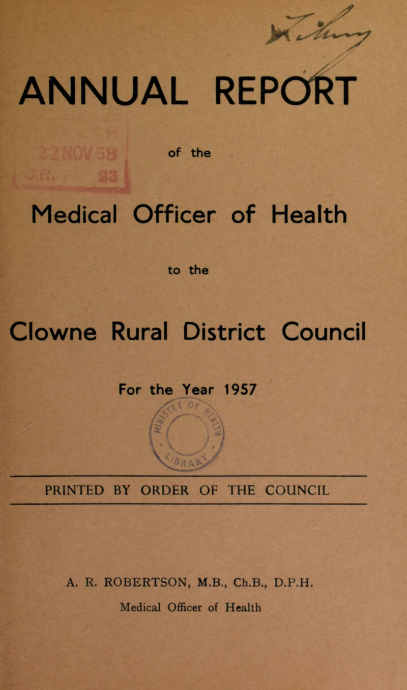 ANNUAL REPdf^T of the Medical Officer of Health to the Clowne Rural District Council For the Year 1957 .'c- PRINTED BY ORDER OF THE COUNCIL A. R. ROBERTSON, M.B., Ch.B., D.P.H.