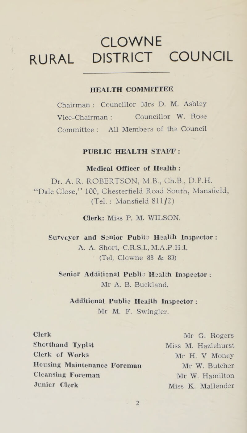 CLOWN E RURAL DISTRICT COUNCIL HEALTH COMMITTEE Chairman : Councillor Mrs D. M. Ashley Vice-Chairman : Councillor W. Rose Committee : All Members of the Council PUBLIC HEALTH STAFF : Medical Officer of Health : Dr. A. R. ROBERTSON, M.B., Gh.B., D.P.H. “Dale Close,” 100, Chesterfield Road South, Mansfield, (Tel.: Mansfield 811/2) Clerk: Miss P. M. WILSON. Surveyor and Senior Public Health Inspector : A. A. Short, C.R.S.I., M.A.P;H:I, (Tel. Clcwne 83 & 89) Senior Additional Public Health Inspector : Mr A. B. Buckland. Additional Public Health Inspector : Mr M. F. Swingler. Clerk Shorthand Typist Clerk of Works Housing Maintenance Foreman Cleansing Foreman Junior Clerk Mr G. Rogers Miss M. Hazlehurst Mr H. V Money Mr W. Butcher Mr W. Hamilton Miss K. Mallender