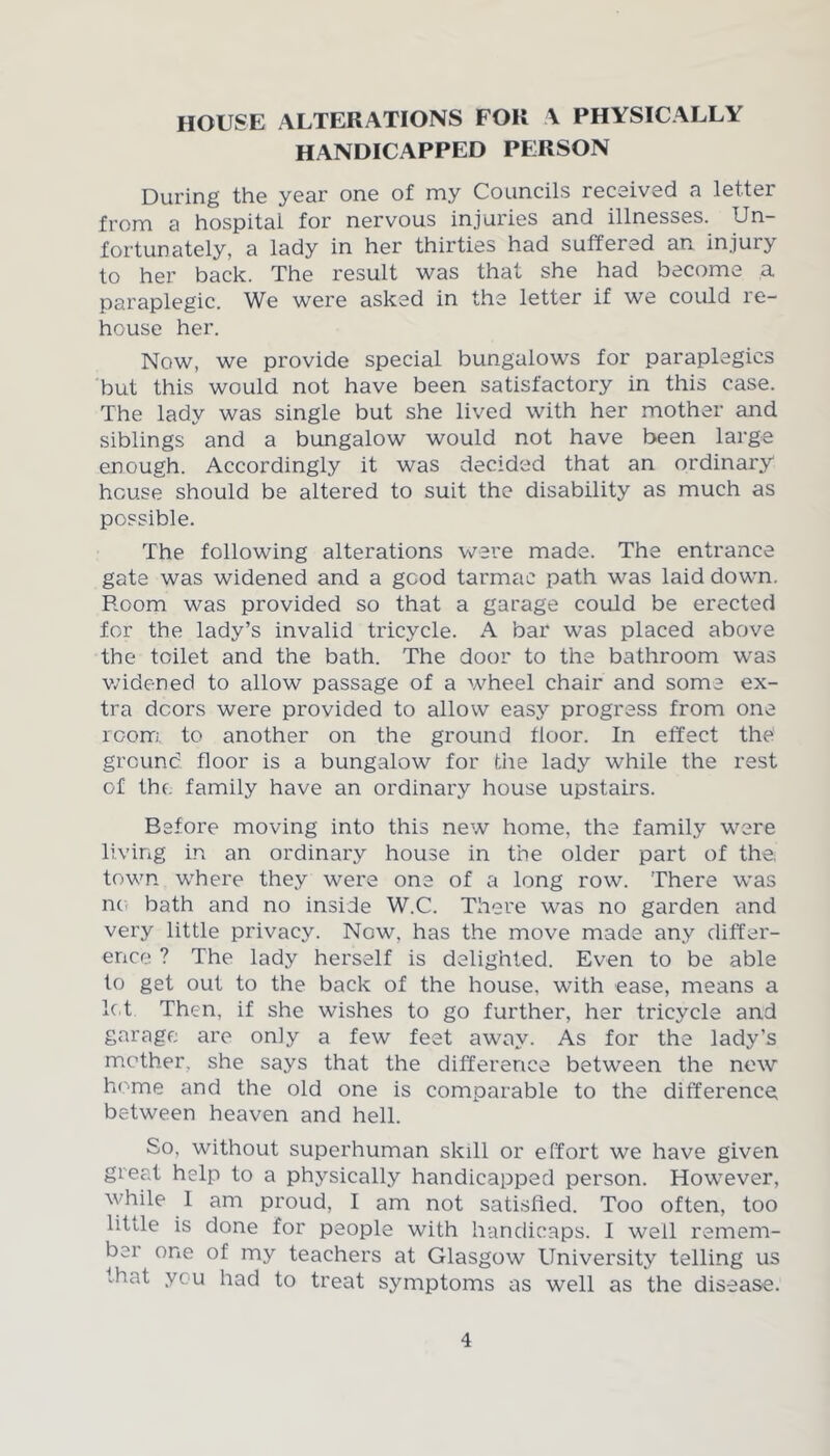 house alterations for a physically HANDICAPPED PERSON During the year one of my Councils received a letter from a hospital for nervous injuries and illnesses. Un- fortunately, a lady in her thirties had suffered an injui> to her back. The result was that she had become a paraplegic. We were asked in the letter if we could re- house her. Now, we provide special bungalows for paraplegics but this would not have been satisfactory in this case. The lady was single but she lived with her mother and siblings and a bungalow would not have been large enough. Accordingly it was decided that an ordinary house should be altered to suit the disability as much as possible. The following alterations were made. The entrance gate was widened and a good tarmac path was laid down. Room was provided so that a garage could be erected for the lady’s invalid tricycle. A bar was placed above the toilet and the bath. The door to the bathroom wras widened to allow passage of a wheel chair and some ex- tra doors were provided to allow easy progress from one room to another on the ground floor. In effect the ground floor is a bungalow for die lady while the rest of the family have an ordinary house upstairs. Before moving into this new home, the family were living in an ordinary house in the older part of the town -where they were one of a long row. There wras no bath and no inside W.C. There was no garden and very little privacy. Now, has the move made any differ- ence ? The lady herself is delighted. Even to be able to get out to the back of the house, with ease, means a let Then, if she wishes to go further, her tricycle and garage are oniy a few feet away. As for the lady’s mother, she says that the difference between the new home and the old one is comparable to the difference between heaven and hell. So, without superhuman skill or effort we have given great help to a physically handicapped person. However, while I am proud, I am not satisfied. Too often, too little is done for people with handicaps. I well remem- ber one of my teachers at Glasgow University telling us that you had to treat symptoms as well as the disease.