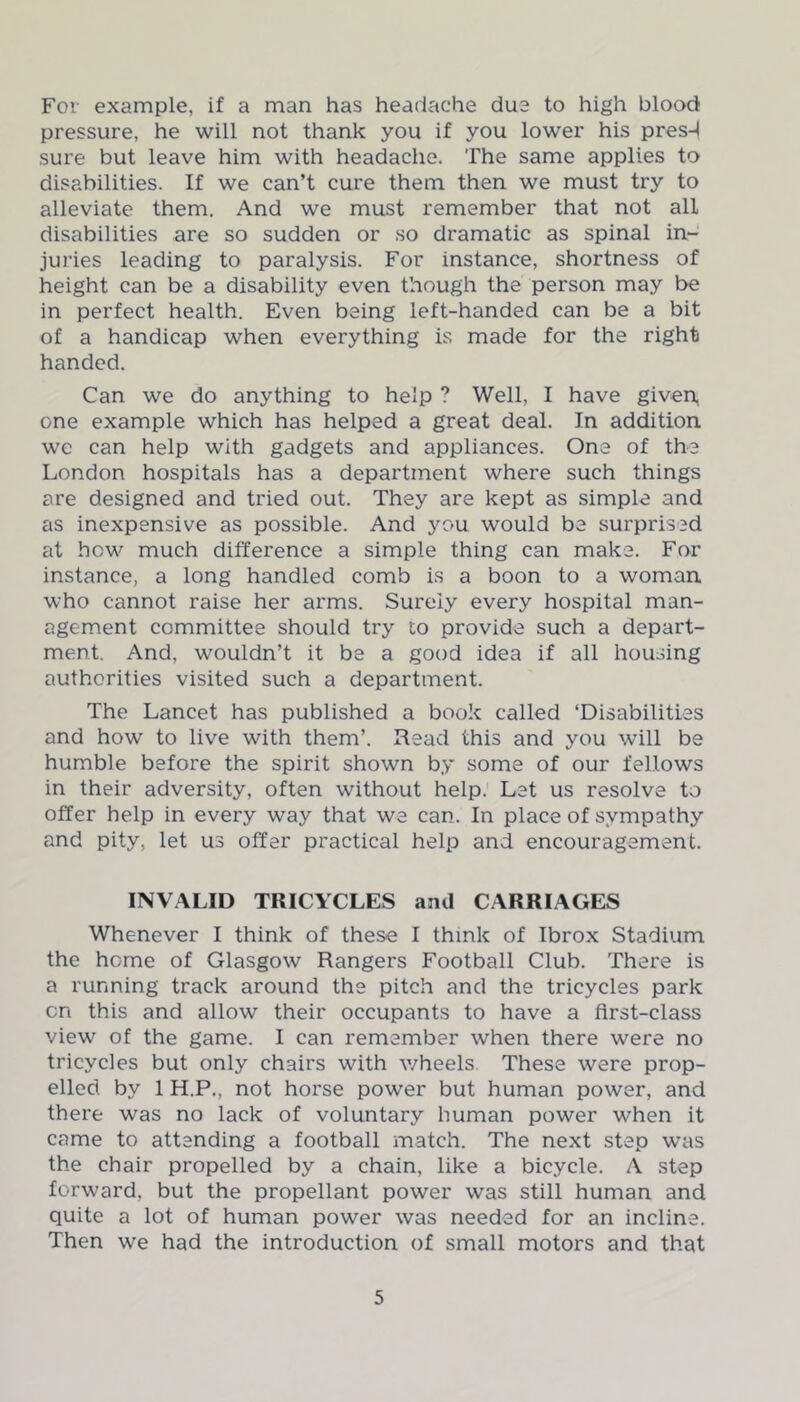 For example, if a man has headache due to high blood pressure, he will not thank you if you lower his presd sure but leave him with headache. The same applies to disabilities. If we can’t cure them then we must try to alleviate them. And we must remember that not all disabilities are so sudden or so dramatic as spinal in- juries leading to paralysis. For instance, shortness of height can be a disability even though the person may be in perfect health. Even being left-handed can be a bit of a handicap when everything is made for the right handed. Can we do anything to help ? Well, I have given, one example which has helped a great deal. In addition we can help with gadgets and appliances. One of the London hospitals has a department where such things are designed and tried out. They are kept as simple and as inexpensive as possible. And you would be surprised at how much difference a simple thing can make. For instance, a long handled comb is a boon to a woman who cannot raise her arms. Surely every hospital man- agement committee should try to provide such a depart- ment. And, wouldn’t it be a good idea if all housing authorities visited such a department. The Lancet has published a book called ‘Disabilities and how to live with them’. Read this and you will be humble before the spirit shown by some of our fellows in their adversity, often without help. Let us resolve to offer help in every way that we can. In place of sympathy and pity, let us offer practical help and encouragement. INVALID TRICYCLES and CARRIAGES Whenever I think of these I think of Ibrox Stadium the home of Glasgow Rangers Football Club. There is a running track around the pitch and the tricycles park cn this and allow their occupants to have a first-class view of the game. I can remember when there were no tricycles but only chairs with wheels. These were prop- elled by 1 H.P., not horse power but human power, and there was no lack of voluntary human power when it came to attending a football match. The next step was the chair propelled by a chain, like a bicycle. A step forward, but the propellant power was still human and quite a lot of human power was needed for an incline. Then we had the introduction of small motors and that