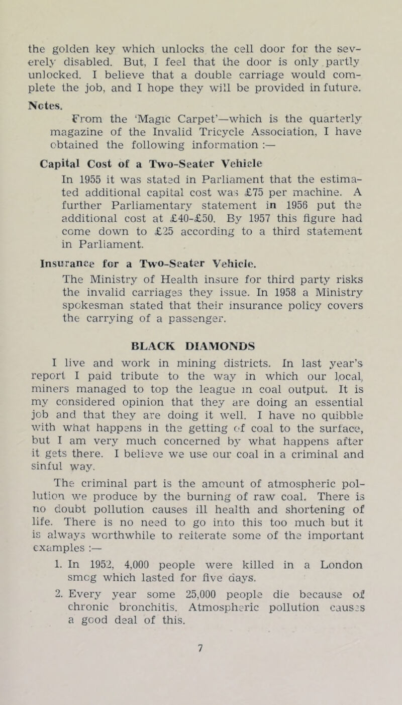 the golden key which unlocks the cell door for the sev- erely disabled. But, I feel that the door is only partly unlocked. I believe that a double carriage would com- plete the job, and I hope they will be provided in future. Notes. From the ‘Magic Carpet’—which is the quarterly magazine of the Invalid Tricycle Association, I have obtained the following information Capital Cost of a Two-Seater Vehicle In 1955 it was stated in Parliament that the estima- ted additional capital cost was £75 per machine. A further Parliamentary statement in 1956 put the additional cost at £40-£50. By 1957 this figure had come down to £25 according to a third statement in Parliament. Insurance for a Two-Seater Vehicle. The Ministry of Health insure for third party risks the invalid carriages they issue. In 1958 a Ministry spokesman stated that their insurance policy covers the carrying of a passenger. BLACK DIAMONDS I live and work in mining districts. In last year’s report I paid tribute to the way in which our focal, miners managed to top the league in coal output. It is my considered opinion that they are doing an essential job and that they are doing it well. I have no quibble with what happens in the getting of coal to the surface, but I am very much concerned by what happens after it gets there. I believe we use our coal in a criminal and sinful way. The criminal part is the amount of atmospheric pol- lution we produce by the burning of raw coal. There is no doubt pollution causes ill health and shortening of life. There is no need to go into this too much but it is always worthwhile to reiterate some of the important examples 1. In 1952, 4,000 people were killed in a London smog which lasted for five days. 2. Every year some 25,000 people die because of chronic bronchitis. Atmospheric pollution causes a good deal of this.