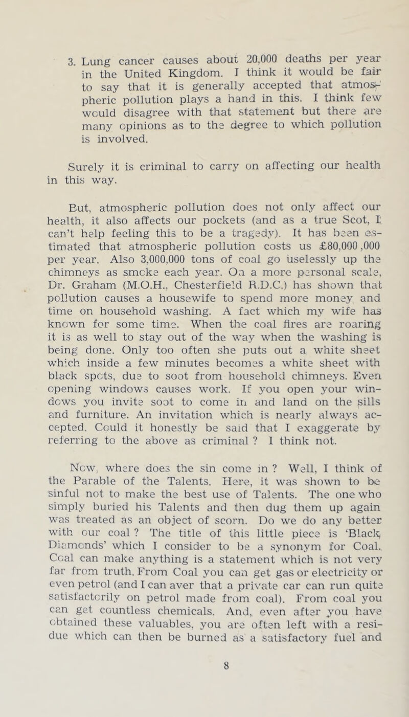 3. Lung cancer causes about 20,000 deaths per year in the United Kingdom. I think it would be fair to say that it is generally accepted that atmosr pheric pollution plays a hand in this. I think few would disagree with that statement but there are many opinions as to the degree to which pollution is involved. Surely it is criminal to carry on affecting our health in this way. But, atmospheric pollution does not only affect our health, it also affects our pockets (and as a true Scot, I can’t help feeling this to be a tragedy). It has been es- timated that atmospheric pollution costs us £80.000,000 per year. Also 3,000,000 tons of coal go uselessly up the chimneys as smoke each year. Oa a more personal scale, Dr. Graham (M.O.H., Chesterfield R.D.C.) has shown that pollution causes a housewife to spend more money and time on household washing. A fact which my wife has known for some time. When the coal fires are roaring it is as well to stay out of the way when the washing is being done. Only too often she puts out a white sheet which inside a few minutes becomes a white sheet with black spots, due to soot from household chimneys. Even opening windows causes work. If you open your win- dows you invite soot to come in and land on the pills and furniture. An invitation which is nearly always ac- cepted. Could it honestly be said that I exaggerate by referring to the above as criminal ? 1 think not. Now where does the sin come in ? Well, I think of the Parable of the Talents. Here, it was shown to be sinful not to make the best use of Talents. The one who simply buried his Talents and then dug them up again was treated as an object of scorn. Do we do any better with our coal ? The title of this little piece is ‘Blade, Diamonds’ which I consider to be a synonym for Coal. Coal can make anything is a statement which is not very far from truth. From Coal you can get gas or electricity or even petrol (and I can aver that a private car can run quite satisfactorily on petrol made from coal). From coal you can get countless chemicals. And, even after you have obtained these valuables, you are often left with a resi- due which can then be burned as a satisfactory fuel and