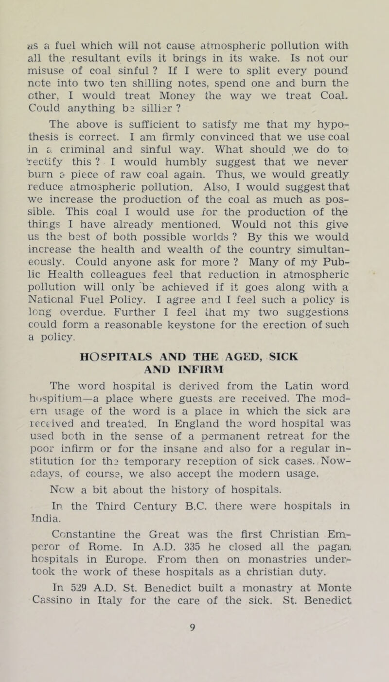 as a fuel which will not cause atmospheric pollution with all the resultant evils it brings in its wake. Is not our misuse of coal sinful ? If I were to split every pound note into two ten shilling notes, spend one and burn the ether, I would treat Money the way we treat Coal. Could anything be sillier ? The above is sufficient to satisfy me that my hypo- thesis is correct. I am firmly convinced that we use coal in a criminal and sinful way. What should we do to 'rectify this ? I would humbly suggest that we never burn o piece of raw coal again. Thus, we would greatly reduce atmospheric pollution. Also, I would suggest that we increase the production of the coal as much as pos- sible. This coal I would use for the production of the things I have already mentioned. Would not this give us the best of both possible worlds ? By this we would increase the health and wealth of the country simultan- eously. Could anyone ask for more ? Many of my Pub- lic Health colleagues feel that reduction in atmospheric pollution will only be achieved if it goes along with a National Fuel Policy. I agree and I feel such a policy is long overdue. Further I feel that my two suggestions could form a reasonable keystone for the erection of such a policy. HOSPITALS AND THE AGED, SICK AND INFIRM The word hospital is derived from ihe Latin word hospitium—a place where guests are received. The mod- ern usage of the word is a place in which the sick are leceived and treated. In England the word hospital was used both in the sense of a permanent retreat for the poor infirm or for the insane and also for a regular in- stitution lor the temporary reception of sick cases. Now- adays, of course, we also accept the modern usage. New a bit about the history of hospitals. In the Third Century B.C. there were hospitals in India. Constantine the Great was the first Christian Em- peror of Home. In A.D. 335 he closed all the pagan, hospitals in Europe. From then on monastries under- took the work of these hospitals as a Christian duty. In 529 A.D. St. Benedict built a monastry at Monte Cassino in Italy for the care of the sick. St. Benedict