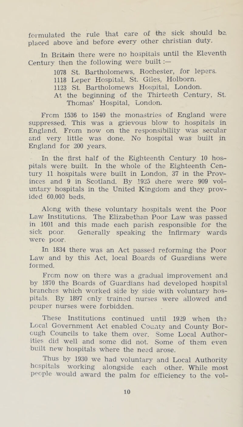 formulated the rule that care of the sick should be, placed above and before every other Christian duty. In Britain there were no hospitals until the Eleventh Century then the following were built 1078 St. Bartholomews, Rochester, for lepers. 1118 Leper Hospital, St. Giles, Holborn. 1123 St. Bartholomews Hospital, London. At the beginning of the Thirteeth Century, St. Thomas’ Hospital, London. From 1536 to 1540 the monastries of England were suppressed. This was a grievous blow to hospitals in England. From now on the responsibility was secular and very little was done. No hospital was built in England for 200 years. In the first half of the Eighteenth Century 10 hos.- pitals were built. In the whole of the Eighteenth Cen- tury 11 hospitals were built in London, 37 in the Prov- inces and 9 in Scotland. By 1925 there were 909 vol- untary hospitals in the United Kingdom and they prov- ided 60,000 beds. Along with these voluntary hospitals went the Poor Law Institutions. The Elizabethan Poor Law was passed in 1601 and this made each parish responsible for the sick poor. Generally speaking the Infirmary wardb were poor. In 1834 there was an Act passed reforming the Poor Law and by this Act, local Boards of Guardians were formed. From now on there was a gradual improvement and by 1870 the Boards of Guardians had developed hospital branches which worked side by side with voluntary hos- pitals. By 1897 only trained nurses were allowed and pauper nurses were forbidden. These Institutions continued until 1929 when the Local Government Act enabled County and County Bor- ough Councils to take them over. Some Local Author- ities did well and some did not. Some of them even built new hospitals where the need arose. Thus by 1930 we had voluntary and Local Authority hospitals working alongside each other. While most people would award the palm for efficiency to the vol-