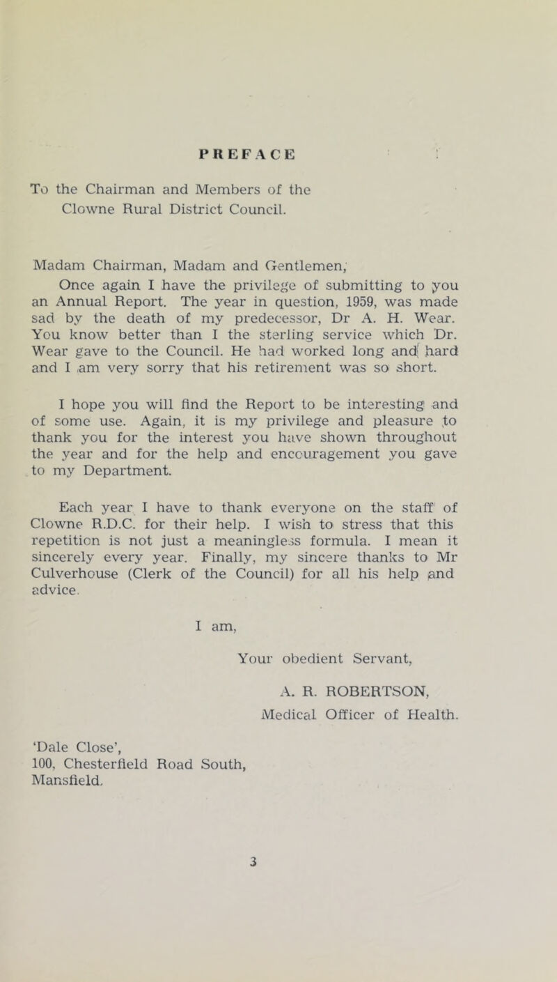 PREFACE To the Chairman and Members of the Clowne Rural District Council. Madam Chairman, Madam and Gentlemen, Once again I have the privilege of submitting to you an Annual Report. The year in question, 1959, was made sad by the death of my predecessor. Dr A. H. Wear. You know better than I the sterling service which Dr. Wear gave to the Council. He had worked long and; hard and I am very sorry that his retirement was so short. I hope you will And the Report to be interesting and of some use. Again, it is my privilege and pleasure ,to thank you for the interest you have shown throughout the year and for the help and encouragement you gave to my Department. Each year I have to thank everyone on the staff of Clowne R.D.C. for their help. I wish to stress that this repetition is not just a meaningle-^s formula. I mean it sincerely every year. Finally, my sincere thanks to Mr Culverhouse (Clerk of the Council) for all his help pnd advice. I am. Your obedient Servant, A. R. ROBERTSON, Medical Officer of Health. ‘Dale Close’, 100, Chesterfield Road South, Mansfield,