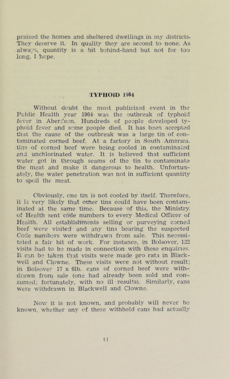 praised the homes and sheltered dwellings in my districts. They deserve it. In quality they are second to none. As always, quantity is a bit behind-hand but not for too long, I !hcpe. XIPHOID 1464 Without doubt the most publicised event in the Public Health year 1964 was the outbreak of typhoid fever in Aberdeen. Hundreds of people developed ty- phoid fever and some people died. It has been accepted that the cause of the outbreak was a large tin of con- taminated corned beef. At a factory in South America, tins of corned beef were being cooled in contaminated ana unchlorinated water. It is believed that sufficient water got in through seams of the tin to contaminate the meat and make it dangerous to health. Unfortun- ately, the water penetration was not in sufficient quantity to spoil the meat. Obviously, one tin is not cooled by itself. Therefore, it is very likely that otner tins could have been contam- inated at the same time. Because of this, the Ministry, of Health sent code numbers to every Medical Officer of Health. All establishments selling or purveying corned beef were visited and any tins bearing the suspected Cede numbers were withdrawn from sale. This necessi- tated a fair bit of work. For instance, in Bolsover, 122 visits had to be made in connection with these enquiries. It can be taken that visits were made pro rata in Black- well and Clcwne. These visits were not without result; in Bolsover 17 x 61b. cans of corned beef were with- drawn from sale (one had already been sold and con- sumed; fortunately, with no ill results). Similarly, cans were withdrawn in Blackwell and Clowne. Now it is not known, and probably will never be known, whether any of these withheld cans had actually
