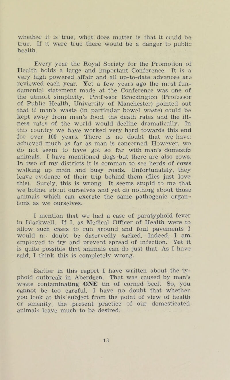 whether it is true, what does matter is that it could bq true. If it were true there would be a danger to public health. Every year the Royal Society for the Promotion of Health holds a large and important Conference. It is a very high powered affair and all up-to-date advances are reviewed each year. Yet a few years ago the most fun- damental statement made at the Conference was one of the utmost simplicity. Professor Brockington (Professor cf Public Health, University of Manchester) pointed out that if man’s waste (in particular bowel waste) cculd be kept away from man’s food, the death rates and the ill- ness rates of the warld would decline dramatically. In this country we have worked very hard towards this end for over 100 years. There is no doubt that we have', achieved much as far as man is concerned. However, wo do not seem to have got so far with man’s domestic animals. I have mentioned dogs but there are also cows. In twro cf my districts it is common to see herds of cows walking up main and busy roads. Unfortunately, they leave evidence of their trip behind them (flies just love this). Surely, this is wrong. It seems stupid to me that we bother about ourselves and yet do nothing about those animals which can excrete the same pathogenic organ- isms as we ourselves. I mention that we had a case of paratyphoid fever in Blackwell. If I, as Medical Officer of Health were to allow such cases to run around and foul pavements I would no doubt be deservedly sacked. Indeed;, I am employed to try and prevent spread of infection. Yet it is quite possible that animals can do just that. As I have said, I think this is completely wrong. Earlier in this report I have written about the ty- phoid outbreak in Aberdeen. That was caused by man’s waste contaminating ONE tin of corned beef. So, you cannot be too careful. I have no doubt that whether you look at this subject from the point of view of health or amenity the present practice of our domesticated animals leave much to be desired.