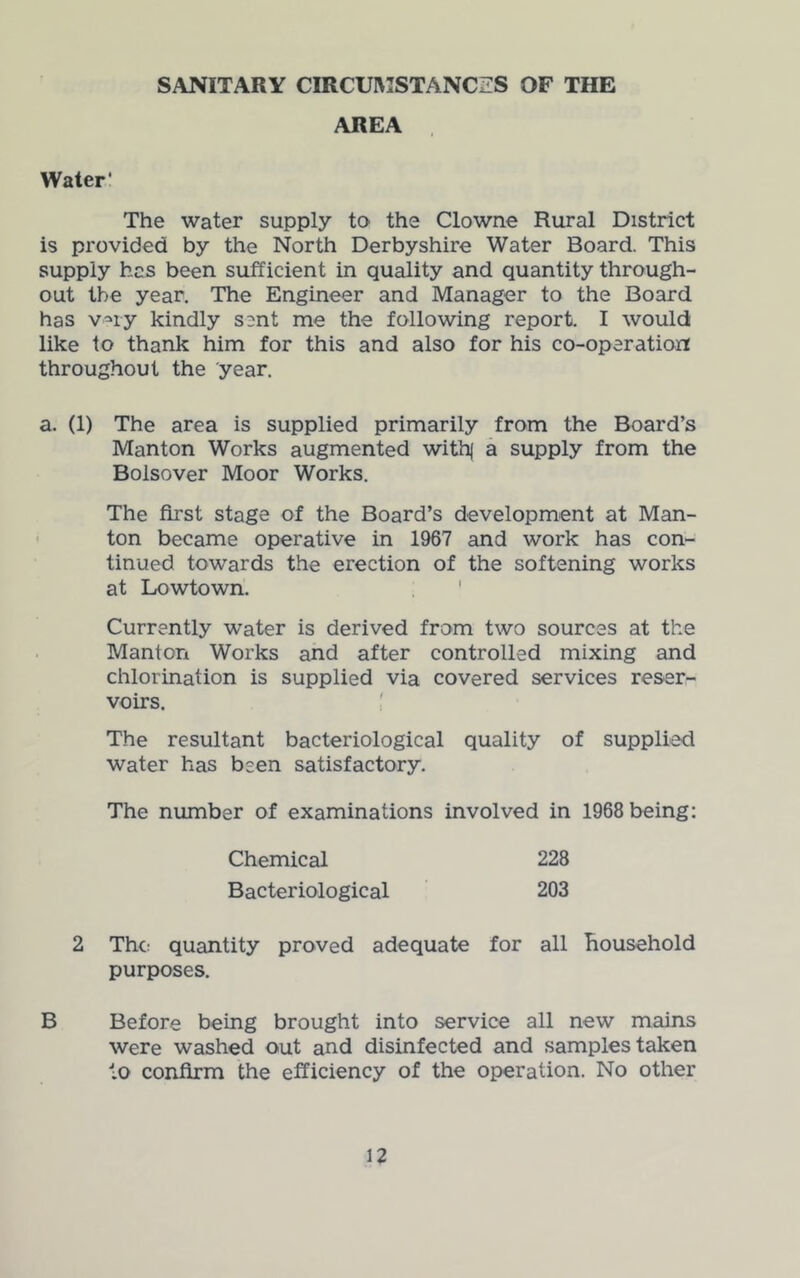 SANITARY CIRCUlWSTANCZS OF THE AREA , Water* The water supply to the Clowne Rural District is provided by the North Derbyshire Water Board. This supply has been sufficient in quality and quantity through- out the year. The Engineer and Manager to the Board has v^iy kindly sent me the following report. I would like to thank him for this and also for his co-operation throughout the year. a. (1) The area is supplied primarily from the Board’s Manton Works augmented with( a supply from the Bolsover Moor Works. The first stage of the Board’s development at Man- ' ton became operative in 1967 and work has con- tinued towards the erection of the softening works at Lowtown. ' Currently water is derived from two sources at the Manton Works and after controlled mixing and chlorination is supplied via covered services reser- voirs. The resultant bacteriological quality of supplied water has been satisfactory. The number of examinations involved in 1968 being: Chemical 228 Bacteriological 203 2 The quantity proved adequate for all Household purposes. B Before being brought into service all new mains were washed out and disinfected and samples taken to confirm the efficiency of the operation. No other