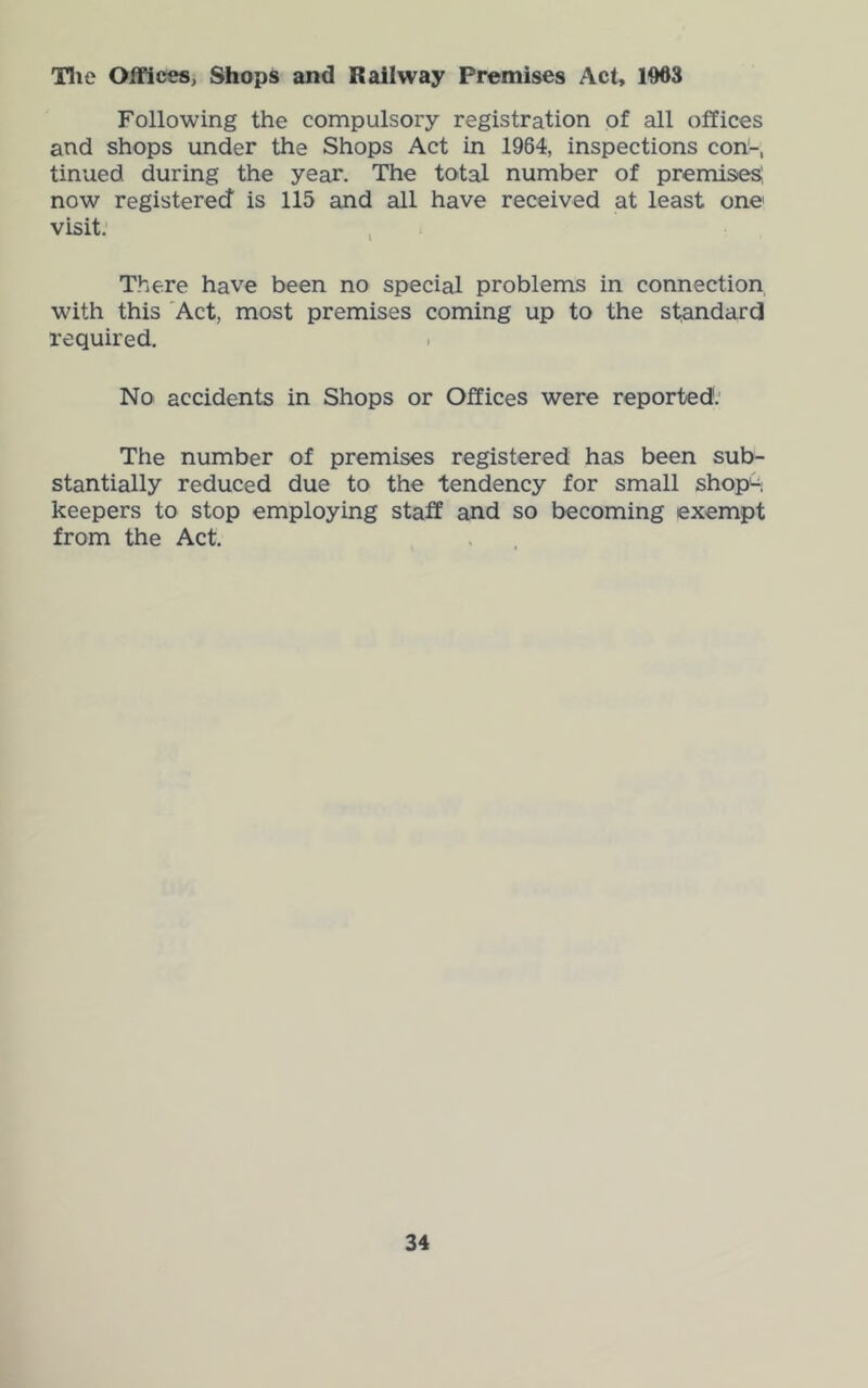 Tlie Offices, Shops and Railway Premises Act, 1063 Following the compulsory registration of all offices and shops under the Shops Act in 1964, inspections con'-, tinned during the year. The total number of premises, now registered is 115 and all have received at least one visit. , There have been no special problems in connection with this 'Act, most premises coming up to the standard required. No accidents in Shops or Offices were reported'.' The number of premises registered has been sub- stantially reduced due to the tendency for small shop^. keepers to stop employing staff and so becoming exempt from the Act.