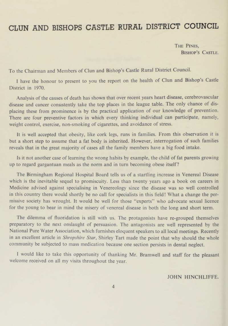 CLUN AND BISHOPS CASTLE RURAL DISTRICT COUNCIL The Pines, Bishop’s Castle. To the Chairman and Members of Clun and Bishop’s Castle Rural District Council. I have the honour to present to you the report on the health of Clun and Bishop s Castle District in 1970. Analysis of the causes of death has shown that over recent years heart disease, cerebrovascular disease and cancer consistently take the top places in the league table. The only chance of dis- placing these from prominence is by the practical application of our knowledge of prevention. There are four preventive factors in which every thinking individual can participate, namely, weight control, exercise, non-smoking of cigarettes, and avoidance of stress. It is well accepted that obesity, like cork legs, runs in families. From this observation it is but a short step to assume that a fat body is inherited. However, interrogation of such families reveals that in the great majority of cases all the family members have a big food intake. Is it not another case of learning the wrong habits by example, the child of fat parents growing up to regard gargantuan meals as the norm and in turn becoming obese itself? The Birmingham Regional Hospital Board tells us of a startling increase in Venereal Disease which is the inevitable sequel to promiscuity. Less than twenty years ago a book on careers in Medicine advised against specialising in Venereology since the disease was so well controlled in this country there would shortly be no call for specialists in this field! What a change the per- missive society has wrought. It would be well for those “experts” who advocate sexual licence for the young to bear in mind the misery of venereal disease in both the long and short term. The dilemma of fluoridation is still with us. The protagonists have re-grouped themselves preparatory to the next onslaught of persuasion. The antagonists are well represented by the National Pure Water Association, which furnishes eloquent speakers to all local meetings. Recently in an excellent article in Shropshire Star, Shirley Tart made the point that why should the whole community be subjected to mass medication because one section persists in dental neglect. I would like to take this opportunity of thanking Mr. Bramwell and staff for the pleasant welcome received on all my visits throughout the year. JOHN HINCHLIFFE.