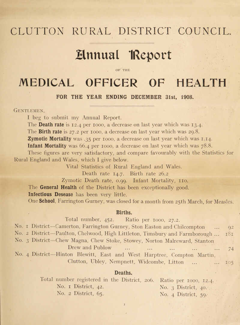 GLUTTON RURAL DISTRICT COUNCIL. Hnnual IRcport OF THE ' . ■ • MEDICAL OFFICER OF HEALTH FOR THE YEAR ENDING DECEMBER 31st, 1908. Gentlemen, I beg to submit my Annual Report. The Death rate is 12.4 per 1000, a decrease on last year which was 13.4. The Birth rate is 27.2 per 1000, a decrease on last year which was 29.8. Zymotic Mortality was .35 per 1000, a decrease on last year which was 1.14. Infant Mortality was 66.4 per 1000, a decrease on last year which was 78.8. These figures are very satisfactory, and compare favourably with the Statistics for Rural England and Wales, which I give below. Vital Statistics of Rural England and Wales. Death rate 14.7* Birth rate 26.2 Zymotic Death rate, 0.99. Infant Mortality, no. The General Health of the District has been exceptionally good. Infectious Desease has been very little. One School, Earrington Gurney, was closed for a month from 25th March, for Measles. Births. Total number, 452. Ratio per 1000, 27.2. No. I District—Camerton, Earrington Gurney, Ston Easton and Chilcompton ... 92 No. 2 District—Paulton, Chelwood, High Littleton, Timsbury and Earmborough ... 181 No. 3 District—Chew Magna, Chew Stoke, Stowey, Norton Malreward, Stanton Drew and Publow ... ... ... ... ... 74 No. 4 District—Hinton Blewitt, East and West Harptree, Compton Martin, Clutton, Ubley, Nempnett, Widcombe, Litton ... ... 105 Deaths. Total number registered in the District, 206. Ratio per 1000, 12.4. No. I District, 42. No. 3 District, 40. . No. 2 District, 65. No. 4 District, 59.’