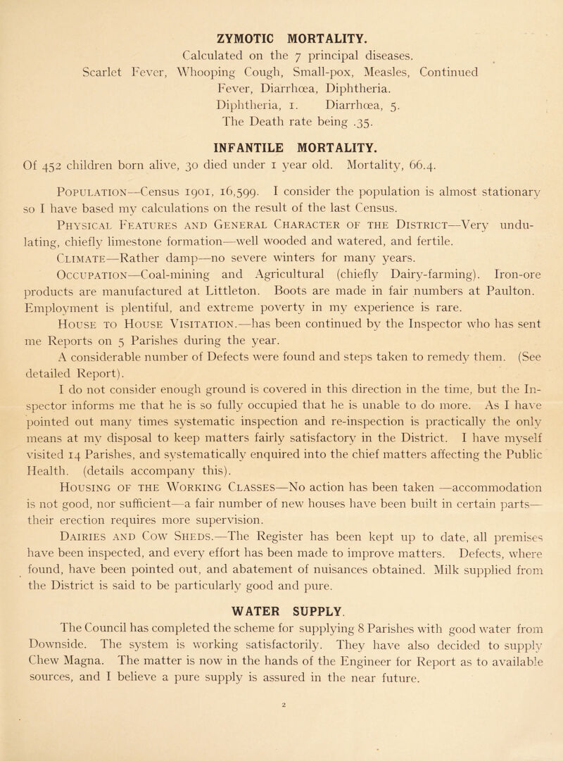 ZYMOTIC MORTALITY. Calculated on the 7 principal diseases. Scarlet Fever, Whooping Cough, Small-pox, Measles, Continued Fever, Diarrhoea, Diphtheria. Diphtheria, i. Diarrhoea, 5. The Death rate being .35. INFANTILE MORTALITY. Of 452 children born alive, 30 died under i year old. Mortality, 66.4. Population—Census 1901, 16,599. ^ consider the population is almost stationary so I have based my calculations on the result of the last Census. Physical Features and General Character of the District—Very undu- lating, chiefly limestone formation—well wooded and watered, and fertile. Climate—Rather damp—no severe winters for many years. Occupation—Coal-mining and Agricultural (chiefly Dairy-farming). Iron-ore products are manufactured at Littleton. Boots are made in fair numbers at Paulton. Employment is plentiful, and extreme poverty in my experience is rare. House to House Visitation.—has been continued by the Inspector who has sent me Reports on 5 Parishes during the year. A considerable number of Defects were found and steps taken to remedy them. (See detailed Report). I do not consider enough ground is covered in this direction in the time, but the In- spector informs me that he is so fully occupied that he is unable to do more. As I have pointed out many times systematic inspection and re-inspection is practically the only means at my disposal to keep matters fairly satisfactory in the District. I have myself visited 14 Parishes, and systematically enquired into the chief matters affecting the Public Health, (details accompany this). Housing of the Working Classes—No action has been taken —accommodation is not good, nor sufficient—a fair number of new houses have been built in certain parts— their erection requires more supervision. Dairies and Cow Sheds.—The Register has been kept up to date, all premises have been inspected, and every effort has been made to improve matters. Defects, where found, have been pointed out, and abatement of nuisances obtained. Milk supplied from the District is said to be particularly good and pure. WATER SUPPLY. The Council has completed the scheme for supplying 8 Parishes with good water from Downside. The system is working satisfactorily. They have also decided to supply Chew Magna. The matter is now in the hands of the Engineer for Report as to available