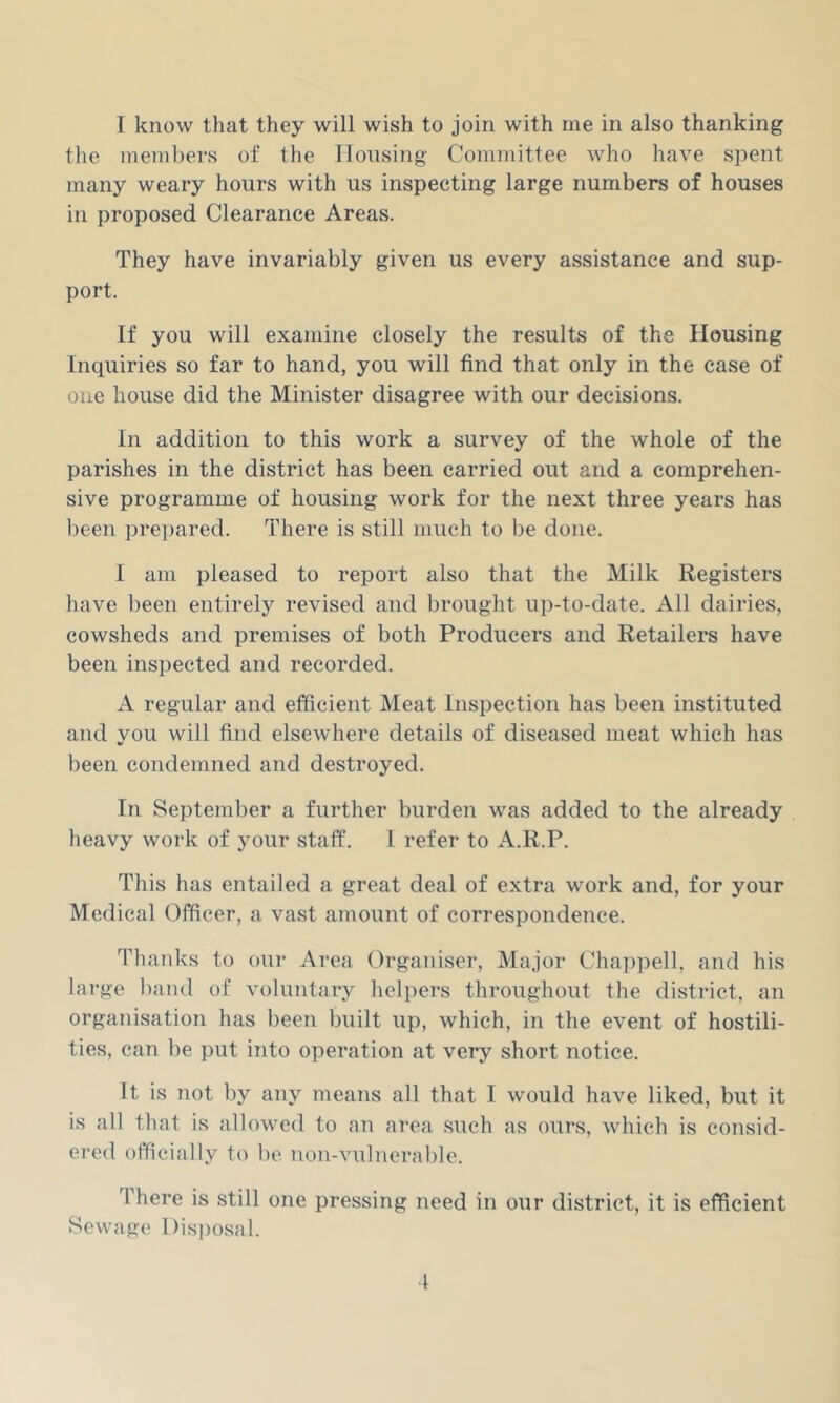 1 know that they will wish to join with me in also thanking the meni])ers of the lionsing Committee who have spent many weary hours with us inspecting large numbers of houses in proposed Clearance Areas. They have invariably given us every assistance and sup- port. If you will examine closely the results of the Housing Inquiries so far to hand, you will find that only in the case of one house did the Minister disagree with our decisions. In addition to this work a survey of the whole of the parishes in the district has been carried out and a comprehen- sive programme of housing work for the next three years has lieen prepared. There is still much to be done. I am pleased to report also that the Milk Registers have been entirely revised and brought up-to-date. All dairies, cowsheds and premises of both Producers and Retailers have been inspected and recorded. A regular and efficient Meat Inspection has been instituted and you will find elsewhere details of diseased meat which has been condemned and destroyed. In September a further burden was added to the already heavy work of your staff. 1 refer to A.R.P. This has entailed a great deal of extra work and, for your Medical Officer, a vast amount of correspondence. Thanks to our Area Organiser, Major Chappell, and his large ))and of voluntary helpers throughout the district, an organisation has been built up, which, in the event of hostili- ties, can be put into operation at very short notice. It is not by any means all that I would have liked, but it is all that is allowed to an area such as ours, which is consid- ered officially to be non-vulnerable. There is still one pressing need in our district, it is efficient Sewage I)is])osal.