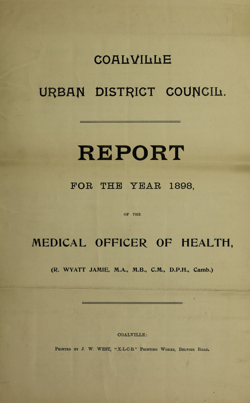 COAIiVIIlIiE URBAN DISTRICT COUNCIIi. REPORT FOK THE TBAE 1898, OF THE MEDICAL OFFICER OF HEALTH, (R. WYATT JAMIE, M.A., M.B., C.M., D.P.H., Camb.) COALVILLE: Printed by J. W. WEST, “X-L-O-R” Printing Works, Belvoir Road,