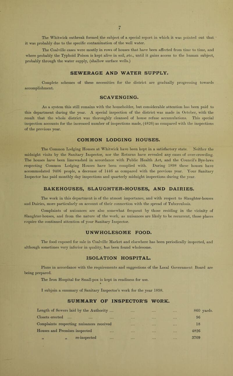 The WhitM'ick outbreak formed the subject of a special report in which it was pointed out that ' it was probably due to the specific contamination of the well water. The Coalville cases were mostly in rows of houses that have been affected from time to time, and where probably the Typhoid Poison is kept alive in soil, etc., until it gains access to the human subject, probably through the water supply, (shallow surface wells.) SEWERAGE AND WATER SUPPLY. Complete schemes of these necessities for the district are gradually progressing towards accomplishment. SCAVENGING. As a system this still remains with the householder, but considerable attention has been paid to this department during the year. A special inspection of the district was made in October, with the result that the whole district was thoroughly cleansed of house refuse accumulations. This special inspection accounts for the increased number of inspections made, (4826) as compared with the inspections of the previous year. COMMON LODGING HOUSES. The Common Lodging Houses at Whitwick have been kept in a satisfactory state. Neither the midnight visits by the Sanitary Inspector, nor the Returns have revealed any cases of over-crowding. The houses have been limewashed in accordance with Public Health Act, and the Council’s Bye-laws respecting Common Lodging Houses have been complied with. During 1898 these houses have accommodated 9406 people, a decrease of 1446 as compared with the previous year. Your Sanitary Inspector has paid monthly day inspections and quarterly midnight inspections during the year. BAKEHOUSES, SLAUGHTER-HOUSES, AND DAIRIES. The work in this department is of the utmost importance, and with respect to Slaughter-houses and Dairies, more particularly on account of their connection with the spread of Tuberculosis. Complaints of nuisances are also somewhat frequent by those residing in the vicinity of Slaughter-houses, and from the nature of the work, as nuisances are likely to be recurrent, those places require the continued attention of your Sanitary Inspector. UNWHOLESOME FOOD. The food exposed for sale in Coalville Market and elsewhere has been periodically inspected, and although sometimes very inferior in quality, has been found wholesome. ISOLATION HOSPITAL. Plans in accordance with the requirements and suggestions of the Local Government Board are being prepared. The Iron Hospital for Small-pox is kept in readiness for use. I subjoin a summary of Sanitary Inspector’s work for the year 1898. SUMMARY OF INSPECTOR’S WORK. Length of Sewers laid by the Authority ... Closets erected Complaints respecting nuisances received Houses and Premises inspected „ „ re-inspected 860 yards. 96 18 4826 3709