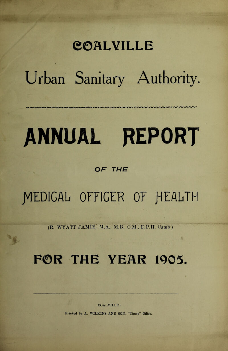 COALVILLE Urban Sanitary Authority. OF THE JVIEDIGAL OFFICER OF JHFALTH (R. WYATT JAMIE, M.A., M.B., C.M., D.P.H. Camb ) FOR THE YEAR 1905. COALVILLE : Printed by A. WILKINS AND SON, “Times” Office.