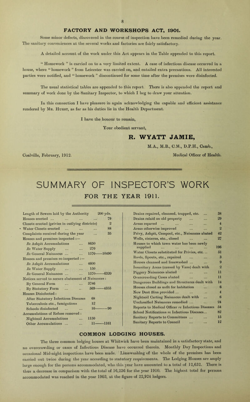 FACTORY AND WORKSHOPS ACT, 1901. Some minor defects, discovered in the course of inspection liave been remedied during the year. The sanitary conveniences at the several works and factories are fairly satisfactory. A detailed account of the work under this Act appears in the Table appended to this report. “ Homework ” is carried on to a very limited extent. A case of infectious disease occur)-ed in a house, where “ homework ” fi'om Leicester was carried on, and entailed extra precautions. All interested parties were notified, and “ homework ” discontinued for some time after the premi.ses were disinfected. The usual statistical tables are appended to this report There is also appended tlie report and summary of work done by the Sanitary Inspector, to which I beg to draw your attention. In this connection I have pleasure in again acknowledgii)g the capable and efficient assistance rendered by Mr. Hurst, as far as his duties lie in tlie Health Department. I have the honour to remain, Your obedient servant, R. WYATT JAMIE, M.A., M.B., C.M., D.P.H., Camb., Medical Officer of Health. Coalville, February, 1912. SUMMARY OF INSPECTOR’S WORK FOR THE YEAR 1911. Length of Sewers laid by the Authority 200 yds. Houses erected ... 79 Closets erected (privies in outlying districts) 2 Water Closets erected 88 Complaints received during the year 35 Houses and premises inspected :— iZe Ashpit Accumulations 8650 Be Water Supply 270 i?e General Nuisances ... 1570 -10490 Houses and premises re-inspected : — Be Ashpit Accumulations 4600 Be Water Supply 150 i?6 General Nuisances ... 1570 - 6320 Notices served to secure abatement of Nuisances : By General Form 3786 By Statutory Form 569 -4355 Houses Disinfected; After Statutory Infectious Disea.ses 68 Tuberculosis etc., fumigations 12 Schools disinfected 10 90 Accumulations of Refuse removed : Nightsoil Accumulations 1150 Other Accumulations ... 11 -1161 Drains repaired, cleansed, trapped, etc. ... 38 Drains relaid on old property ... ... 29 Areas repaved ... ... ... ... 4 Areas otherwise improved ... ... 2 Privy, Ashpit, Cesspool, etc., Nuisances abated 42 Wells, cisterns, etc., closed ... ... 27 Houses to which town water has been newly supplied ... ... ... ... 196 Water Closets substituted for Privies, etc. .. 61 Roofs, Spouts, etc., repaired ... ... 3 Houses cleansed and limewashed ... ... 9 Insanitary Areas (caused by Vans) dealt with 2 Piggery Nuisances abated ... ... 11 Overcrowding Cases abated ... ... 11 Dangerous Buildings and Structures dealt with 14 Houses clo.sed as unfit for halhtation ... 6 New Dust Bins provided... ... ... 4 Nightsoil Carting Nuisances dealt with ... 6 Unclassified Nuisances remedied ... ... 24 Reports to Medical Officer re Infectious Diseases 54 School Notifications re Infectious Diseases... 82 Sanitary Reports to Committees ... ... 15 Sanitary Reports to Council ... ... 12 COMMON LODGING HOUSES. Tlie three common lodging houses at Whitwick have been maintained in a satisfactory state, and no overcrowding or cases of Infectious Disease have occurred therein. Monthly Day Inspections and occasional Mid-night inspections have been made. Limewashing of the whole of the premises has been carried out twice during the year according to statutory requirements. The Lodging Houses are amply large enough for the persons accommodated, vdio this year have amounted to a total of 12,632. There is thus a decrease in comparison with the total of 16,236 for the year 1910. The highest total for persons accommodated was reached in the year 1903, at the figure of 22,924 lodgers.