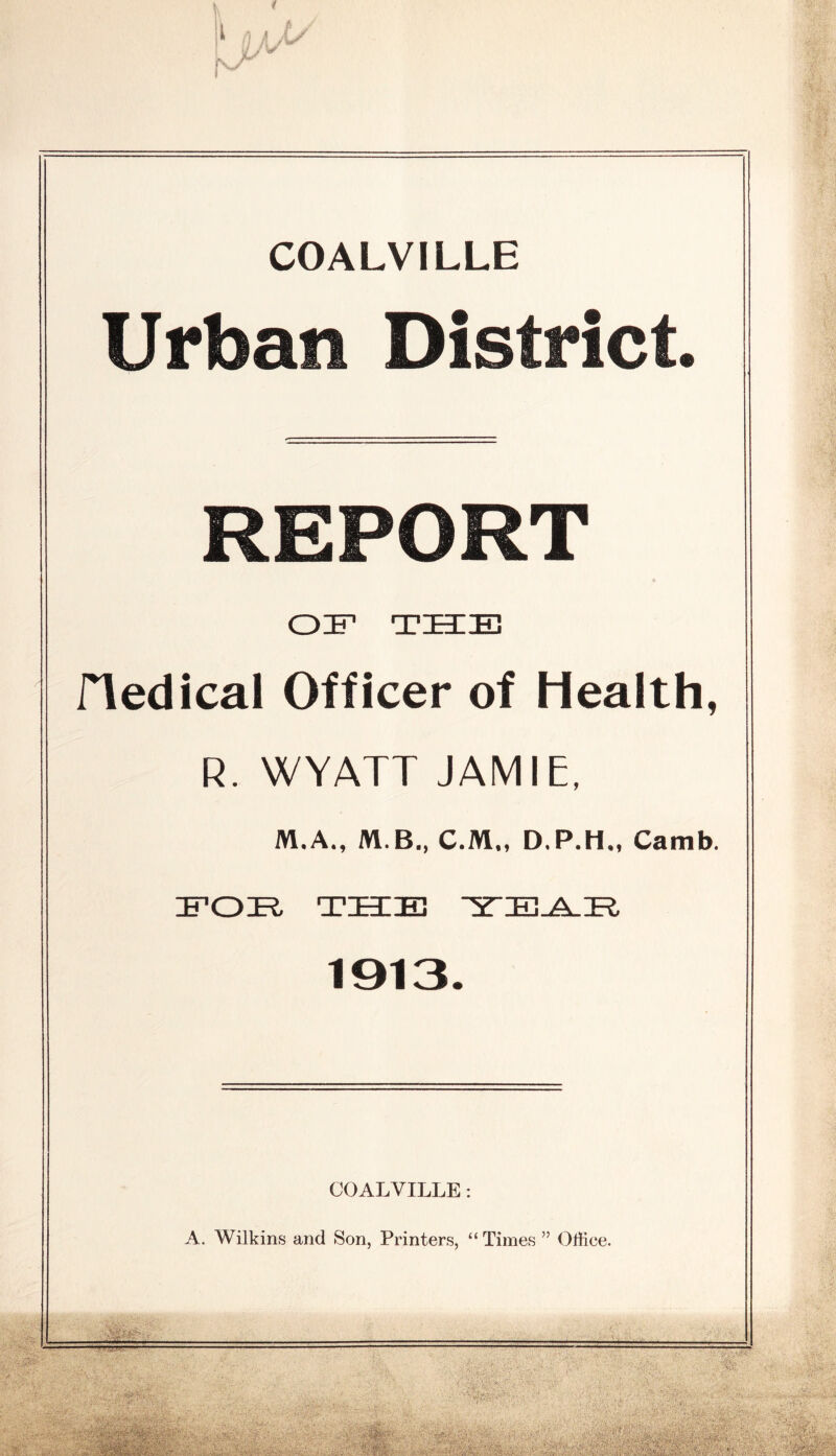 COALVILLE Urban District REPORT OIF THIE riedical Officer of Health, R. WYATT JAMIE, M.A., M.B,, C.M,, D.P.H,, Camb. EOE THIE ^yE^E, 1913. COALVILLE: A. Wilkins and Son, Printers, “ Times ” Office. ^1: -H.i.- i V- *- 1