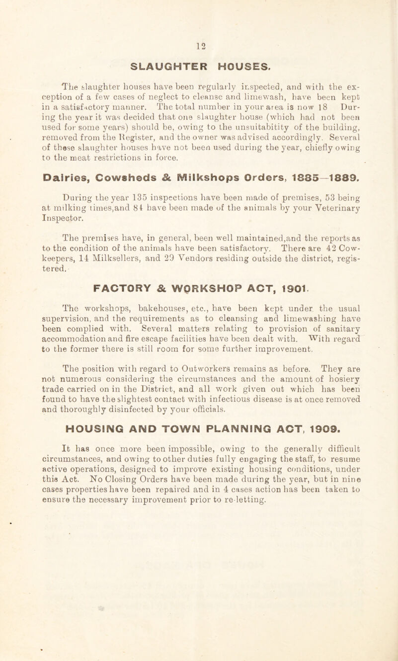 SLAUGHTER HOUSES. The fclaughter houses have been regularly inspected, and Avith the ex- ception of a few cases of neglect to cleanse and limewash, have been kept in a satisfactory manner. The total number in your area is now 18 Dur- ing the year it was decided that one slaughter house (which had not been used for some years) should be, owing to the unsuitabitity of the building, removed from the Register, and the owner was advised accordingly. Several of these slaughter houses have not been used during the year, chiefly owing to the meat restrictions in force. Dairies, Cowsheds Si. iVEilkshops Orders, 1885—1889. During the year 135 inspections have been made of premises, 53 being at milking times,and 81 have been made of the animals by your Veterinary Inspector. The premises have, in general, been well maintained,and the reports as to the condition of the animals have been satisfactory. There are 42 Cow- keepers, 14 Milksellers, and 29 Vendors residing outside the district, regis- tered. FACTORY WORKSHOP ACT, 1901 The workshops, bakehouses, etc., have been kept under the usual supervision, and the requirements as to cleansing and limewashing have been complied with. Several matters relating to provision of sanitary accommodation and fire escape facilities have been dealt with. With regard to the former there is still room for some further improvement. The position with regard to Outworkers remains as before. They are not numerous considering the circumstances and the amount of hosiery trade carried on in the District, and all work given out which has been found to have the slightest contact with infectious disease is at once removed and thoroughly disinfected by your officials. HOUSIhEG AND TOWN PLANNING ACT, 1909. It has once more been impossible, owing to the generally difficult circumstances, and owing to other duties fully engaging the staff, to resume active operations, designed to improve existing housing conditions, under this Act. No Closing Orders have been made during the year, but in nine cases properties have been repaired and in 4 cases action has been taken to ensure the necessary improvement prior to re-letting.