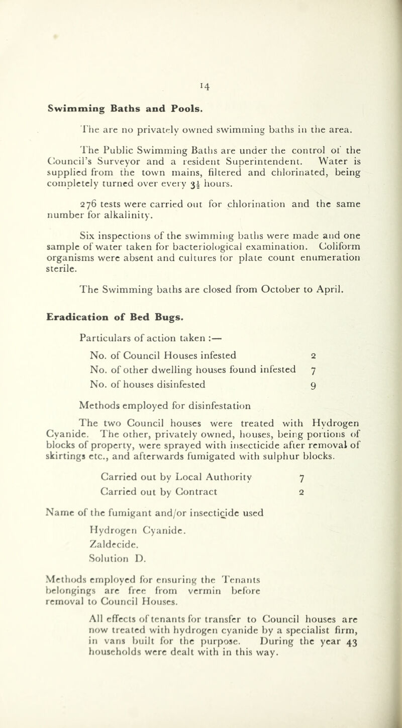 Swimming Baths and Pools. The arc no privately owned swimming baths in the area. I’he Public Swimming Baths are under the control ot' the Clouncil’s Surveyor and a resident Superintendent. Water is supplied from the town mains, filtered and chlorinated, being completely turned over every 3^ hours. 276 tests were carried out for chlorination and the same number for alkalinity. Six inspections of the swimming baths were made and one sample of water taken for bacteriological examination. Coliform organisms were absent and cultures tor plate count enumeration sterile. The Swimming baths are closed from October to April. Eradication of Bed Bugs. Particulars of action taken :— No. of Council Houses infested 2 No. of other dwelling houses found infested 7 No. of houses disinfested 9 Methods employed for disinfestation The two Council houses were treated with Hydrogen Cyanide. The other, privately owned, houses, being portions of blocks of property, were sprayed with insecticide after removal of skirtings etc., and afterwards fumigated with sulphur blocks. Carried out by Local Authority 7 Carried out by Contract 2 Name of the fumigant and/or insectidde used Hydrogen Cyanide. Zaldecide. Solution 1). .Methods employed for ensuring the Tenants belongings are free from vermin before removal to Council Houses. All effects of tenants for transfer to Council houses are now treated with hydrogen cyanide by a specialist firm, in van.s built for the purpose. During the year 43 households were dealt with in this way.