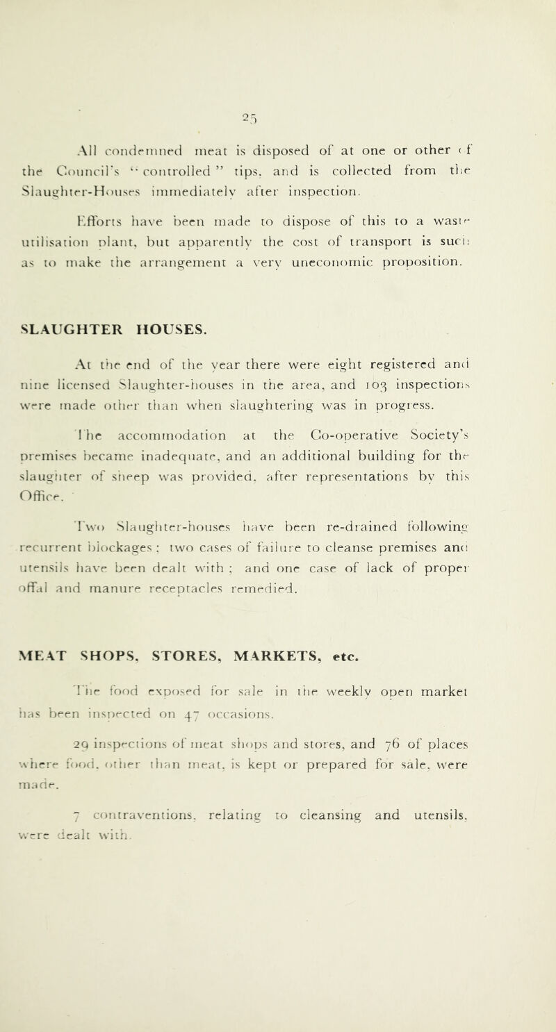 Al] t'oiulriiui(tl meat is disposed of at one or other ( i the Council's controlled ” tips, and is collected from the Slautrhter-Hoiises immediatelv after inspection. I'.ffons liave ’tween made to dispose of this to a wasn^ utilisation plant, hut apparently the cost of transport is suci: as to make tlie arrangement a very uneconomic proposition. SL.\UGHTER HOUSES. At the end of the year there were eight registered and nine licensed Slaughter-houses in the area, and 103 inspections were rnatie other than when slaughtering was in progress. 1 he accommodation at tlie Go-operative Society's premises became inadequate, and an additional building for the slaugtiter of sheep was provided, after representations by this Office. Two .Slaughter-liouses have been re-drained Ibllowing recurrent i)iockages ; two cases of failur e to cleanse premises and utensils have been dealt with ; and one case of lack of proper orifal and manure receptacles remedied. MEAT SHOPS, STORES, MARKETS, etc. d'iie for)d exposed for sale in lire weekly open market lias been inspected on 47 occasions. 2Q insp'-ctions of meat shops and stores, and 76 of places 'Atiere food, otiier than rne^t, is kept or prepared for sale, were m ane. 7 contraventions, relating to cleansing and utensils, wrre dealt with.