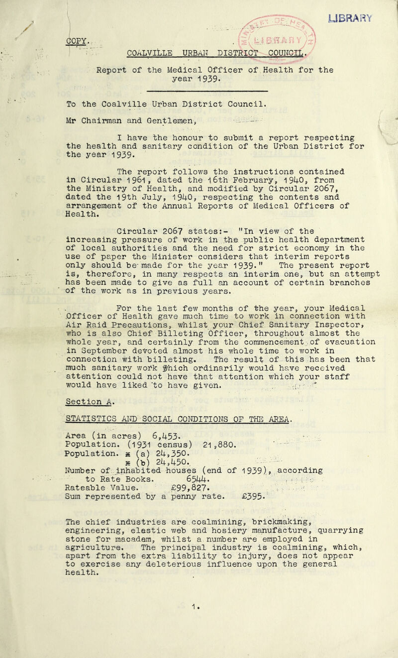 LIBRARY COPY.. COALVILLE URBAN DISTRICT COUHOIL. Report of the Medical Officer of,Health for the year i939» To the Coalville Urban District Council. Mr Chairman and Gentlemens, ■ I have the honour to submit a report respecting the health and sanitary condition of the Urban District for the year 1939. The report follows the instructions contained in Circular ^ dated the i 6th February, 1940, from the Ministry of Health, and modified by Circular 2067p dated the 19th July, 1940, respecting the contents and arrangement of the Annual Reports of Medical Officers of Health. Circular 206? states:- In view of the increasing pressure of work in the public health department of local authorities and the need for strict economy in the use of paper the Minister considers that interim reports only should be-made for the year 1939* The present report is, therefore, in many respects an interim one, but an attempt has been made to give as full an account of certain branches of the work as in previous years.. For the last few months of the year, your Medical .Officer of Health gave much time to work in connection with Air Raid Precautions, whilst your Chief, Sanitary Inspector, who is also Chief Billeting Officer, throughout almost the whole year, and certainly from the commencement.of evacuation in September devoted almost his whole time to work in connection with billeting. The result of this has been that much sanitary wohk fhich ordinarily would have received attention could not have that attention which your staff 7;ould have liked 'to have given. Section A. STATISTICS AKD SOCIAL CONDITIONS OF THE AREA. Area (in acres) 6,453. Population. (1931 census) 21 ,880. - Population, x (a) 24,350. s (b) 24,450., ■- - Numb e r of _inhabit ed hou s e s (end of 1939),,pc co rding to Rate Books. 6544. p ■ i Rateable Value. ,_£99,827. V-M - ' Sura represented by a penny rate. £395.' The chief industries are,coalmining, brickmaking, engineering, elastic web and hosiery manufacture, quarrying stone for macadem, whilst a number are employed in agriculture. The principal industry is coalmining, which, apart from the extra liability to injury, does not appear to exercise any deleterious influence upon the general health.