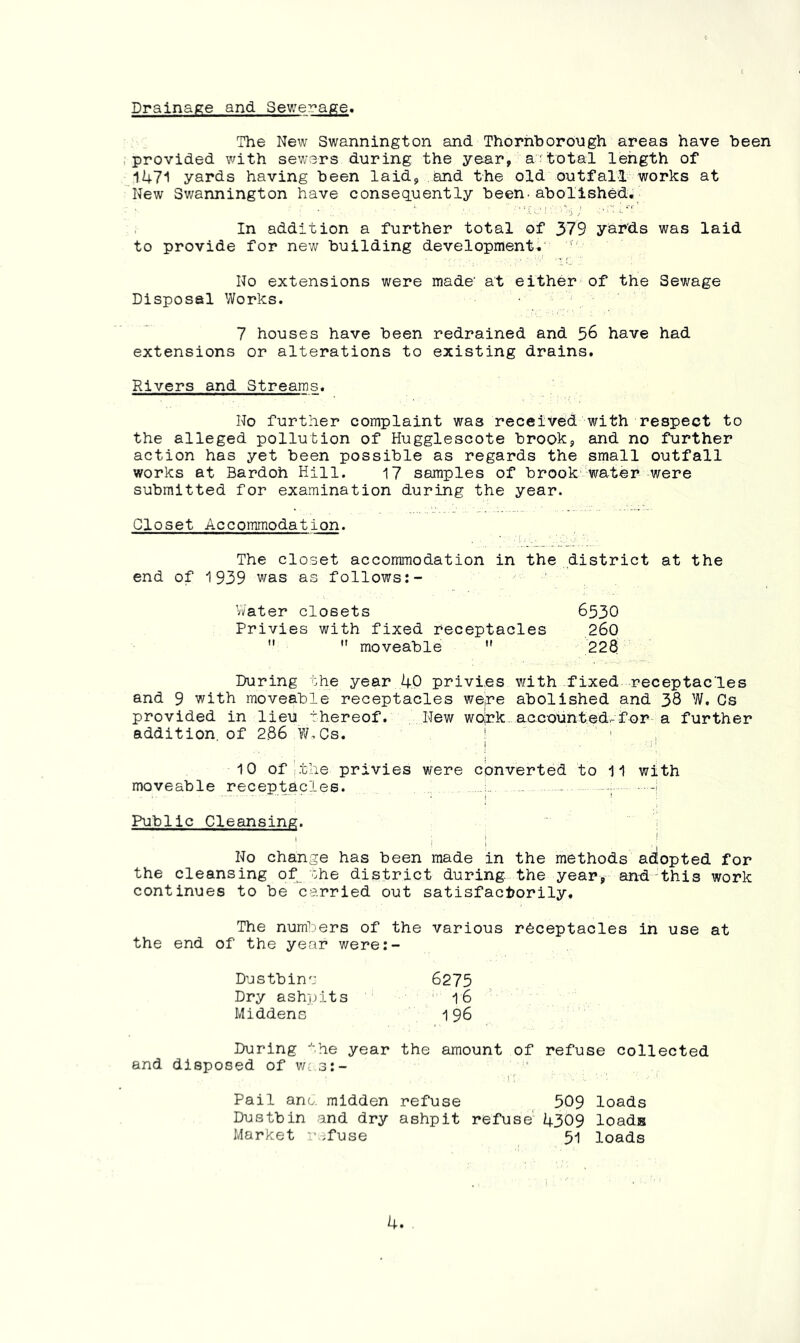 Drainage and Sewerage* The New Swannington and Thornborongh areas have been .provided with sewers during the year, a'total length of 1471 yards having been laid, and the old outfall works at 'New Swannington have consequently been-abolished;- In addition a further total of 379 y^^ds was laid to provide for new building developments No extensions were made' at either of the Sewage Disposal Works. 7 houses have been redrained and 56 have had extensions or alterations to existing drains. Rivers and Streams. No further complaint was received with respect to the alleged pollution of Hugglescote brook, and no further action has yet been possible as regards the small outfall works at Bardoh Hill. 17 samples of brook water-were submitted for examination during the year. Closet Accommodation. The closet accommodation in the district at the end of 1939 was as follows:- Vvater closets 6530 Privies with fixed receptacles 260   moveable  228 During ohe year 40 privies with fixed receptacles and 9 with moveable receptacles wepe abolished and 38 W. Cs provided in lieu thereof. New wolrk accounted-for a further addition, of 286 >V.Cs. | ‘ , 10 of ithe privies were converted to 11 with moveable receptacles. - ; -i Public Cleansing. 1 ; ! ! No change has been made in the methods adlopted for the cleansing of ohe district during, the year, and 'this work continues to be carried out satisfactorily. The numbers of the various receptacles in use at the end of the year were:- Dustbina 6275 Dry ashjjits 16 Middens 196 During the year the amount of refuse collected and disposed of w-r.s:- Pail ano. midden refuse 509 loads Dustbin and dry ashpit refuse' 4309 loads Market .fuse 51 loads
