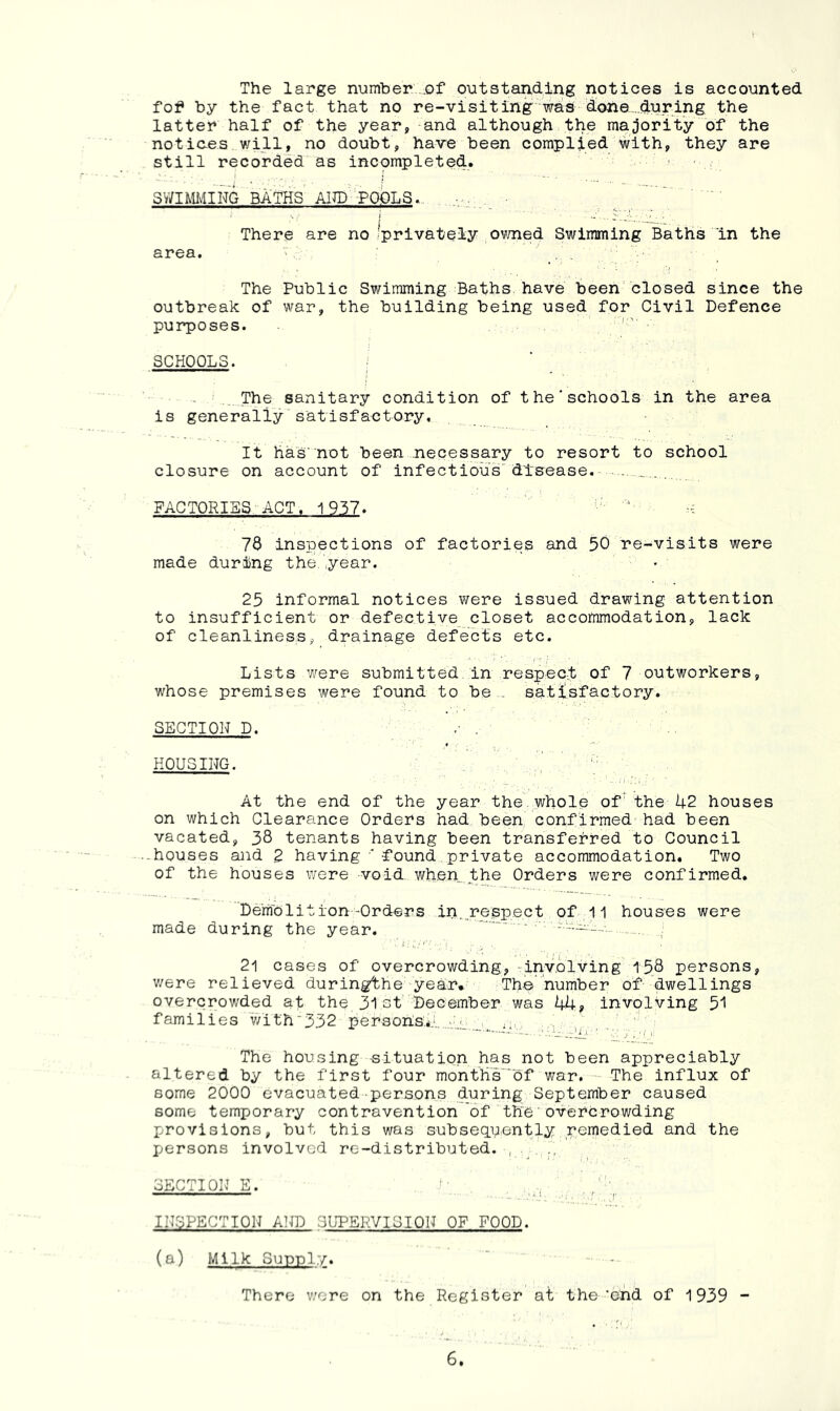 The large number .of outstanding notices is accounted fof by the fact that no re-visiting'was done...during the latter half of the year, and although the majority of the notices will, no doubt, have been complied with, they are still recorded as incpmpleted. SY/imiNG BATHS AITO'POeLS.. There are no Iprivateiy owned Swimming Baths in the area. > _. . The Public Swimming Baths, have been closed since the outbreak of war, the building being used for Civil Defence purposes. '' SCHOOLS. i ..The sanitary condition of the'schools in the area is generally satisfactory. It has'not been necessary to resort to school closure on account of infectious disease. . . FACTORIES ACT, 1957. ‘ 73 inspections of factories and 50 re-visits were made during the.,year. 25 informal notices were issued drawing attention to insufficient or defective closet accommodation, lack of cleanliness, drainage defects etc. Lists were submitted in respect of 7 outworkers, whose premises were found to be., satisfactory. SECTION D. ■ HOUSING. At the end of the year the.whole of the 42 houses on which Clearance Orders had been confirmed had been vacated, 38 tenants having been transferred to Council • houses and 2 having ' found private accommodation. Two of the houses were void wh,en..the Orders were confirmed. Demolition-Orders in. respect of 11 houses were made during the year. 21 cases of overcrowding, -involving 15,8 persons, v/ere relieved duringthe year* The number of dwellings overcrowded at the 31et December was 44? involving 51 families ’with'332 person;s.*:.‘..,.'.'..L'.r. 'i' u ■ ^ ^ The housing situation has not been appreciably altered by the first four month’s'''bf war. The influx of some 2000 evacuated persons during September caused some temporary contravention of the'overcrowding provisions, but this was subsequently,remedied and the Iversons involved re-distributed. , . SECTION E. INSPECTION Airo SUPERVISION OF FOOD. (a) Milk Supply. - There v/ore on the Register at the'end of 1939 -