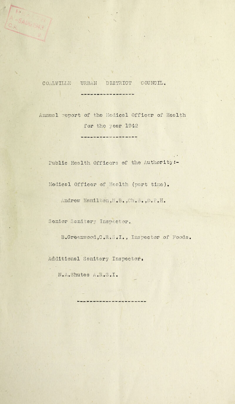 CO.vLVILLE URBAN DISTRICT COUNCIL. Annuo 1 report of the Medico 1 Officer of Hen 1 tin for the year 1942 Public Heolth Officers of tho Authority/- Medicol Officer of Heolth (port time), Andrev/ Homilton,M.B. ,Ch,B, ,D,P,H. Senior Sonitary Inspector. B.GreenvjoodjG ,R»3,1. , Inspector of Poods. Additional Sanitary Inspector! N.A.Shutes A.R.S.I