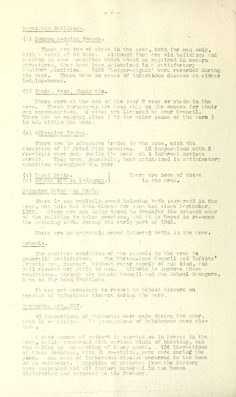 Rc{:ulrtcd Buildl ngs , (:. ) .CoiTiinon Lodging Houses, ' . ,^ * There cve two of these- in the orcr , both for men only, V. ith s to tel of 54 beds., Al-shough the” ore old buildings end ' lechins in some amenities which would bo rcoyaired in modern structures, thc^ h::ve bccn'mnintcincd in r -50tisfoctory s '.nitor’’ v.cndition, 7205 ''lodger-nights’’ were recorded during the year. 'There were no cases of infcctoious disease at either lodging-house. (b) Tents, Vans, Sheds eto. There v/ere at the end of the year' 9 vans or sheds in the rrC’S , These structures arc used only by the owners for their ov.'n ccc ommoda tion - 3 sites are lic'^nsed by your Council. There are no caaiping sites ( in tho'.wider sense of the term ) in use within the aroo , ' ' , (c) Offensive Trades. There arc no offensive tr‘?des ii.i the area, with the exception of 17 fried Pi'sh promises. 18 inspections w/ith-3 re-visits were made du3:ir..g the year -nd 4 informol notices served. They have, goneially, been maintained in satisfoctory condition throughout the yeor , Tlierc are none of these in the area . f-., ■ . • ' I There is one publicly--owrncd Swimming bath {covered) .in the area,’ but this has been closes for suen use since'Sept ember 1939, Steps arc new being ta’ken to transfer the, present user of the ’building to cthor- promises, a.nd.it is hoped to re-open the .Swimming baths dvu-ing tho early'part of 1945. There are no pi.huuitcly owned Swi;iimirg baths in tho area, .jchools . The saniterv condition of the sciion] s in’the area in .•^ericrally satisfactory. The Thrlngstone Council and Infants^ ichools :re, hov.'cver_ v.'ithout wester supply of any kind, and P 11 closets •arc still in use,. Efforts to, improve these conditions, through the Ccunty Council rmd the School Monogers, h VO so fer bcori fruitless, Ic V,as not nccossary to res )rt to School closure on .'cco -,t of infectious diee.‘.'-so clurinp,, t'no yooru ctor ics j.c t ,.^957, j n.'-'occtions of ■'’''■Glories W( r<^ made during the yeor, . ' 11 T' -'/i-xts- ' ■7 . n.;-ocction;j of b.Mkohouscs v/cro also r :i r ..;ount o.f oulv/o--:’k l.j csi’rlod on in houses in the I'...' , ; ' ul',' ''ue..'''-.T'acd •/.•ith various ’winds of knitting, and ‘■’...e ’’u/2':g up ■ nd f,'•':’ding of f. ncy pyioif.. 156 inspections + ’'s,-c u-emh.' •nltC'. 1] re-visits, x'crc made during the yoer. One o; of jn/’oetioue disoa.ic occurred in the home '>;■ ,,j ouf'/ork'e:r . .Sup^plies of matoi*-'o.L from tho factory •■ 'cuspcnoc': f'nd ell fory materiel in tnc houso ’e^..iVcteu ^nd returned eo the f/eforyv” (d) C'nafl Ecm'ls. ) (e ) Hou,sc's~'lc't ’i^ lodgings , ) Swmmming Baths ^ nd tpolyy-