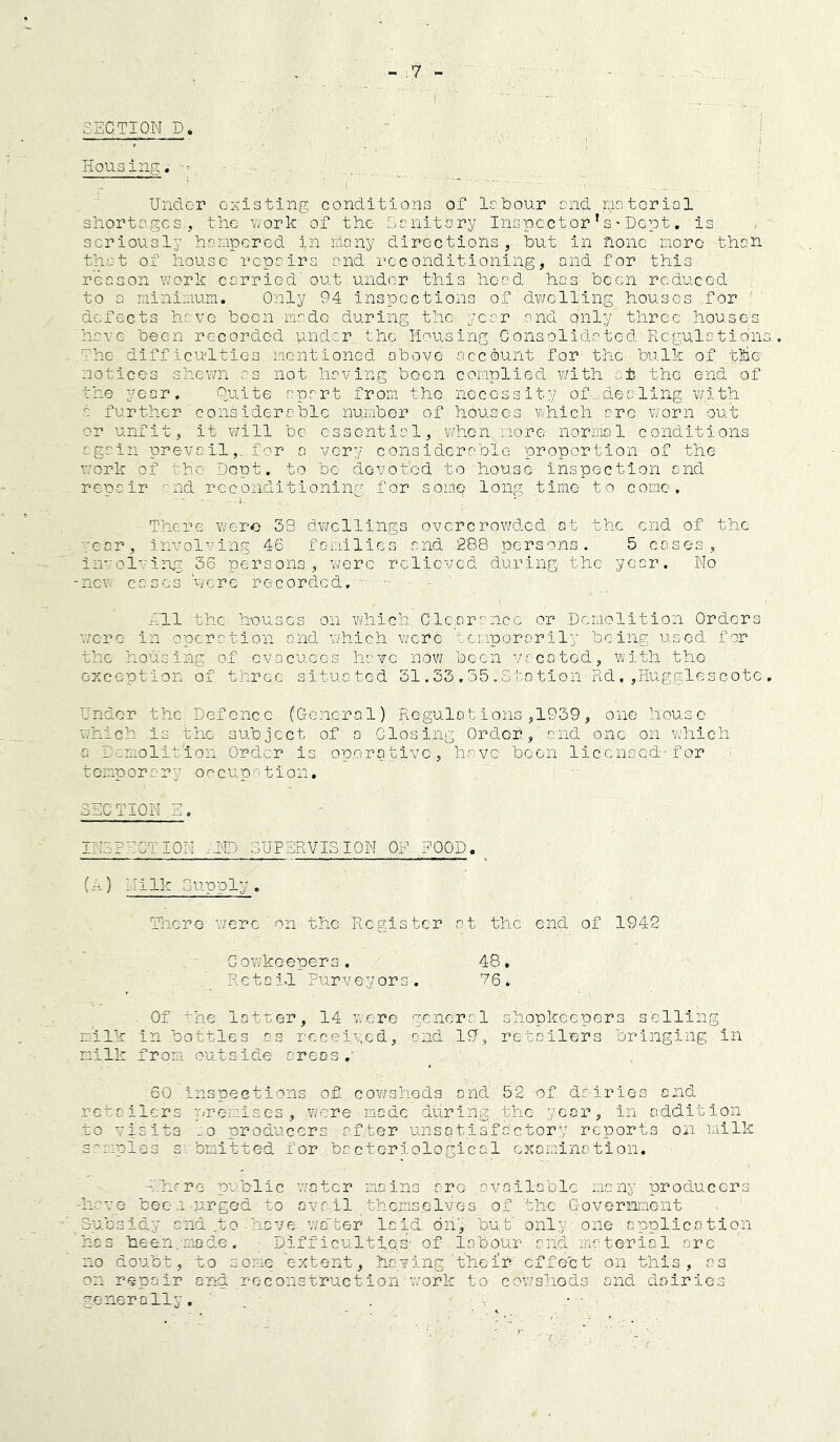 i SECTION D. Housing. Under c-Kisting conditions of lobour end raotcrial shortages, the v^ork of the Canltory Inspect or ’ s' Dept. is seriously hanpered in many directions, hut in none more than that of house repairs and reconditioning, and for this reason work carried out under this head has been reduced to a nininum. Only 94 inspections of dv/clling houses for ' defects have hocn made during the year and only three houses have been recorded under the Housing Consolidated Regulation The difficulties mentioned above account for the bulk of the notices shewn as not having been complied with oi the end of the year. Onite apart from the necessity of,, dealing v/ith a further considerable number of houses which arc v/orn out or unfit, it will be essential,-when more normal conditions again prevc 11for a very considerable proportion of the work of the Dept, to be devoted to house inspection and repair and reconditioning for somp long time to come. There were 33 d.vjellings ovcrcrov/ded at the end of the rear, involving 46 families and 288 persons. 5 cases, invol'.'ing 36 persons, were relieved during the year. No -new cases 'were recorded, ■ ■ - - Ell the houses on which Clearance or Demolition Orders were in operation and which v/crc temporarily being used for the housing of evacuees have now been vacated, with the exception of three situated 31.33,55.Stotion■Rd,,Hugglescote Under the.'Defence (CToncral) Regulot ions ,1939, one house which is the subject of a Closing Order, and one on which a Demolition Ord.cr is operative, have been licensed-for temporary occup-'tion, SECTION E. INSPECTION .UMD SUPERVISION OF FOOD. _ (-.) Nilk Supply , There were on the Register at the end of 1942 Cowkeepers. 48* Retold Purveyors, E6. Of ^he latter, 14 w-ere general shopkeepers selling milk in bottles os receiv.ed, and 19g retailers bringing in milk from outside areas.- 60 Inspections of cowsheds and 52 of dairies and retailers premises, were made during the ye<ar, in addition to visits :o producers after unsatisfactory reports on milk s^-mples s'.bmitted for bactoriological examination. -E'hfre public water mains are available many producers -have bee-1-urged to ava il thomiselves of the G-overnnent S-ucsidy and .to heve- v/a'ter laid, dn’j but' only one application he s been-nade . Difficulties- of labour and, material arc no doubt, to some extent, having their' effect on this, as on repair and .reconstruction-work to cowsheds and dairies generally, . . y . ■