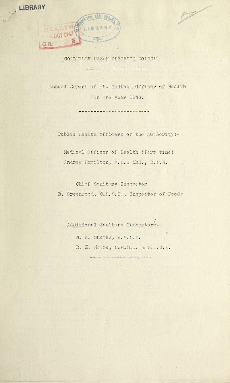 UBRARY COALVILLE URBAN DISTRICT COUNCIL Annual Report of the Medical Officer of Health for the year 1S46. Public Health Officers of the Authorityt- Medical Officer of Health (Part time) Andrew Hamilton,, M. B. . ChB., D.P.H. Chief Sanitary Inspector B. Greenwood, C.R.S.I., Inspector of'Poods Additional Sanitary Inspector's. N. A. Shutes, A.R.S.I. R. E. Moore, C.R.S.I. & S.I.J.B.