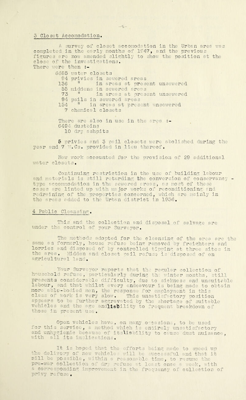 A survey of closet accomodation in the Urban area was completed in the early months of 1947, and the previous figures are now amended slightly to show the position at the close of the investigations. There were then i- 6685 water closets 94 privies in sewered areas 136  in areas at present unsewered 55 middens in sewered areas 73 fl in areas at present unsewered 94 pails in sewered areas 154  in areas at present unsewered 7 chemical closets There are also in use in the ar<pa 6494 dustbins 10 dry ashpits 5 privies and 3 pail closets were abolished during the year and 7 ,r.Cs. provided in lieu thereof. New work accounted for the provision of 29 additional water closets. Continuing restriction in the use of building labour and materials is still retarding the conversion of conservancy - type accommodation in the sewered areas, as most of these cases are linted up with major works of reconditioning and redraining of the properties concerned, which are mainly in the areas added to the Urban district in 1936, 4 Public Cleansing. This and the collection and disposal.of salvage are under the control of your Surveyor. The methods adopted for the cleansing of the area are the same as formerly, house refuse being removed by freighters and lorries and disposed of by controlled tipping at three sites in the area. Midden and closet pail refuse is disposed of on agricultural land. Your Surveyor reports that the regular collection of household refuse, particularly during the winter months, still presents considerable difficulty, due to sickness and unsuitable labour, and that whilst every endeavour is being made to obtain more able-bodied, men, the'response for employment in this class of work is very slow. This unsatisfactory position appears to be further aggravated by the. shortage of suitable vehicles and the age .andllability to frequent breakdown of those in present use. Open vehicles have, on many occasions, to be used for this service, a method which is entirely unsatisfactory and unhygienic because of itsliability to cause dust nuisance, with all its implications. It Is hoped that the efforts being made to speed up the delivery of new vehicles will be successful and that it will be possible, within a reasonable time, to resume the pre-war collection of dry refuse at least once a week, with a corresponding improvement in the frequency of collection of privy refuse.