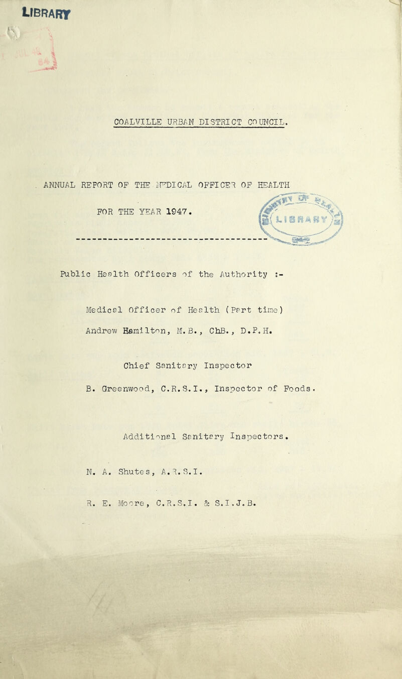 LIBRART J COALVILLE URBAN DISTRICT COUNCIL ANNUAL REPORT OF THE IVPDICAL OFFICER OF HEALTH FOR THE YEAR 1947 Public Health Officers of the Authority Medical Officer of Health (Part time) Andrew Hamilton, M.B., ChB. , D.P.H. Chief Sanitary Inspector B. Greenwood, C.R.S.I., Inspector of Poods. Additional Sanitary Inspectors N. A. Shutes, A.R.S.I R. E. -Moore, C.R.S.I. 3c S.I.J.B.