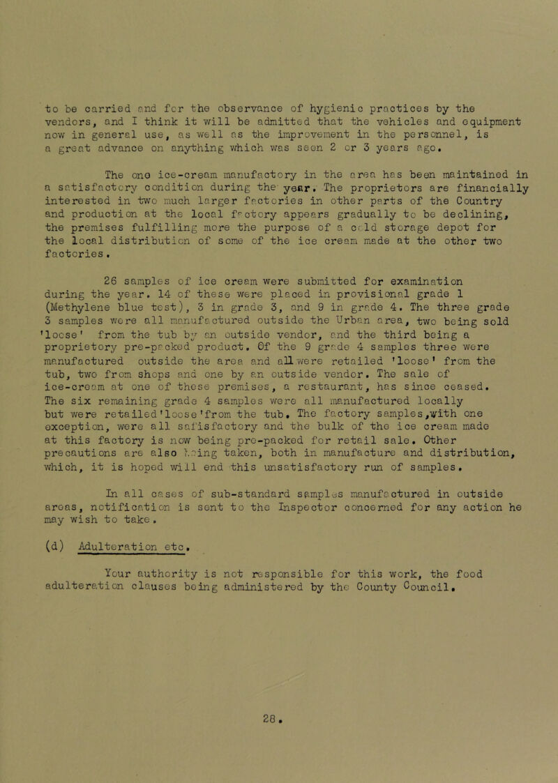 to be carried and for the observance of hygienic practices by the vendors, and I think it will be admitted that the vehicles and equipment now in general use, as well ns the improvement in the personnel, is a great advance on anything which was seen 2 or 3 years ago. The one ice-cream manufactory in the area has been maintained in a satisfactory condition during the- year. The proprietors are financially interested in two much larger factories in other parts of the Country and production at the local factory appears gradually to be declining, the premises fulfilling more the purpose of a ccld storage depot for the local distribution of some of the ice cream made at the other two factories. 26 samples of ice cream were submitted for examination during the year. 14 of these were placed in provisional grade 1 (Methylene blue test), 3 in grade 3, and 9 in grade 4. The three grade 3 samples were all manufactured outside the Urban area, two being sold ’loose' from the tub by an outside vendor, and the third being a proprietory pre-packed product, 0f the 9 grade 4 samples three were manufactured outside the aroa and allwere retailed ’loose' from the tub, two from shops and one by an outside vendor. The sale of ice-cream at one of these premises, a restaurant, has since ceased. The six remaining grade 4 samples were all manufactured locally but were retailed’loose'from the tub. The factory samples,with one exception, were all safisfactory and the bulk of the ice cream made at this factory is now being pre-packed for retail sale. Other precautions are also being taken, both in manufacture and distribution, which, it is hoped -will end this unsatisfactory run of samples. In all oases of sub-standard samples manufactured in outside areas, notification is sent to the Inspector concerned for any action he may wish to take. (d) Adulteration etc. Your authority is not responsible for adulteration clauses being administered by the this work, the food County Council, 28,