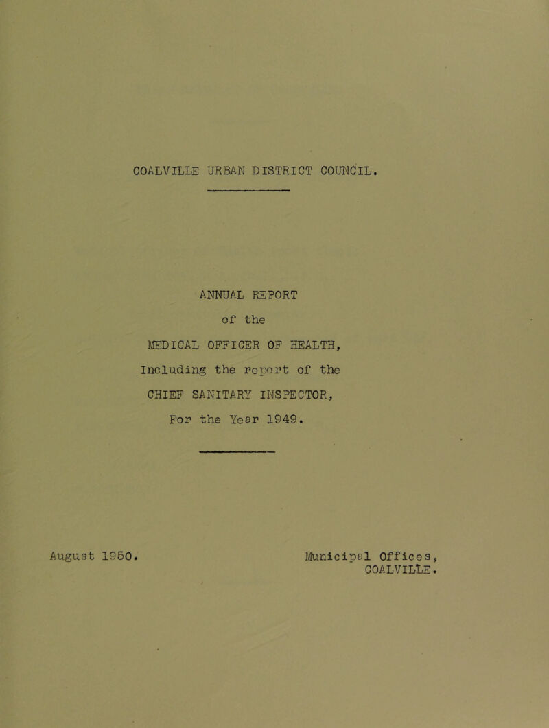 COALVILLE URBAN DISTRICT COUNCIL. ANNUAL REPORT of the MEDICAL OFFICER OF HEALTH, Including the report of the CHIEF SANITARY INSPECTOR, For the Year 1949. August 1950. Municipal Offices, COALVILLE.