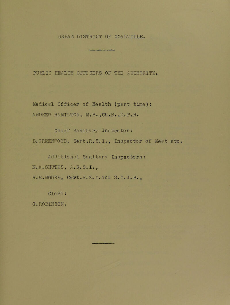 URBAN DISTRICT OP COALVILLE. PUBLIC HEALTH OFFICERS OP THE AUTHORITY. Medical Officer of Health (part time)? ANDREW Hi..MILTON, M. B. , Ch.B. ,D. P. H. Chief Sanitary Inspector: B.GREEIFOOD. Cert.R.S.I., Inspector of Meat etc. Additional Sanitary Inspectors: N.A.SHUTES, A.R.S.I., R.E.MOORE, Cert.R.S.I.and S.I.J.B., Clerk; G.ROBINSON