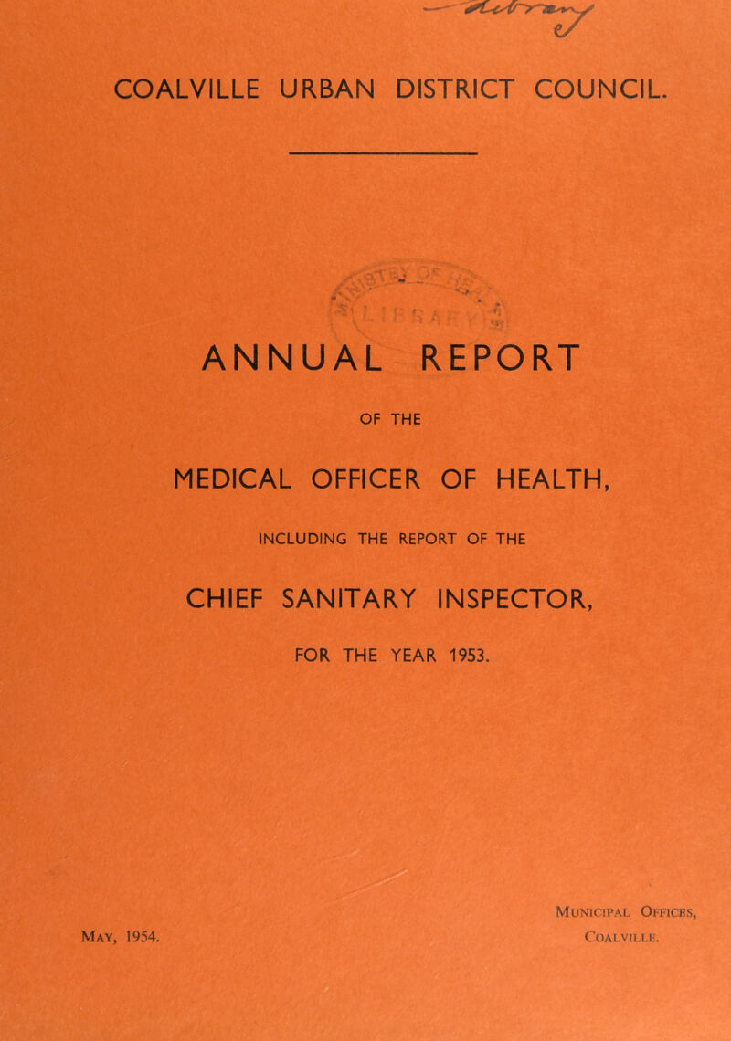COALVILLE URBAN DISTRICT COUNCIL ANNUAL REPORT OF THE MEDICAL OFFICER OF HEALTH, INCLUDING THE REPORT OF THE CHIEF SANITARY INSPECTOR, FOR THE YEAR 1953. May, 1954. Municipal Offices, Coalville.