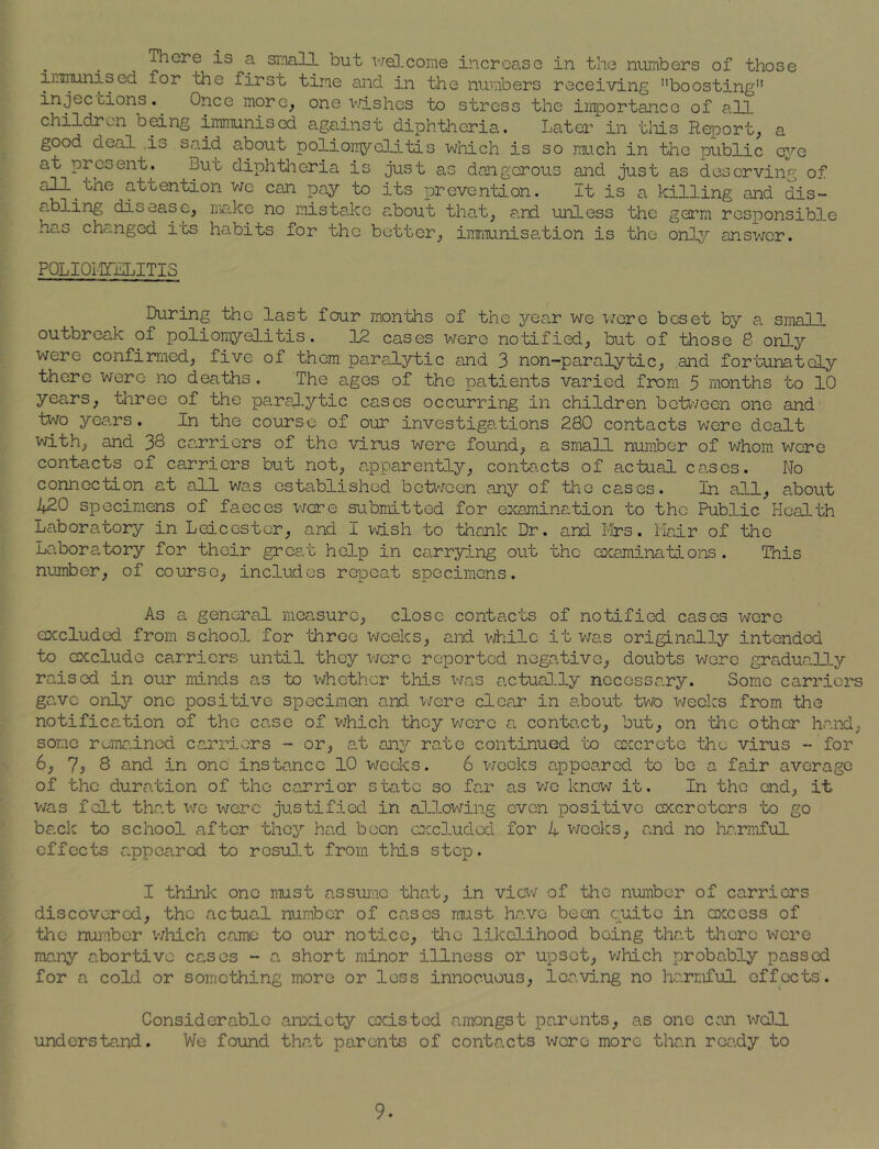 There is a small but welcome increase in the numbers of those immunised for the first time and in the numbers receiving boosting injections.. dice more, one wislies to stress the importance of all children being immunised against diphtheria. Later in this Report, a good deal is said about poliomyelitis which is so much in the public eye at present. But diphtheria is just as dangerous and just as deserving of all the attention we can pay to its prevention. It is a killing and dis- abling diseasu, make no mistake a.bout that, and unless the germ responsible has changed its habits for the better, immunisation is the only answer. POLIOMYELITIS During the last four months of the year we were beset by a small outbreak of poliomyelitis. 12 cases were notified, but of those 6 only were confirmed, five of them paralytic and 3 non-paralytic, and fortunately there were no deaths. The ages of the patients varied from 5 months to 10 years, three of the paralytic cases occurring in children between one and two years. In the course of our investigations 280 contacts were dealt with, and 30 carriers of the virus were found, a small number of whom were contacts of carriers but not, apparently, contacts of actual cases. No connection at all was established between any of the cases. In all, about 420 specimens of faeces were submitted for examination to the Public Health Laboratory in Leicester, and I wish to thank Dr. and Mrs. Hair of the Laboratory for their great help in carrying out the examinations. This number, of course, includes repeat specimens. As a general measure, close contacts of notified cases were excluded from school for 'three weeks, and while it was originally intended to occlude carriers until they were reported negative, doubts were gradually raised in our minds as to whether this was actually necessary. Some carriers gave only one positive specimen and were clear in about two weeks from the notification of the case of which they were a contact, but, on the other hand, some remained carriers - or, at any rate continued to excrete the virus - for 6, 7? 8 and in one instance 10 weeks. 6 weeks appeared to be a fair average of the duration of the carrier state so far as we knew it. In the end, it was felt that we were justified in allowing even positive cxcrctcrs to go back to school after they had been excluded for 4 weeks, and no harmful effects appeared to result from this step. I think one must assume that, in view of the number of carriers discovered, the actual number of cases must have been quite in excess of the number which came to our notice, the likelihood being that there were many abortive cases - a short minor illness or upset, which probably passed for a cold or something more or less innocuous, leaving no harmful effects. Considerable anxiety existed amongst parents, as one can well understand. We found that parents of contacts were more than ready to